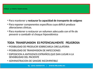 PORQUE LA TERAPIA TRANSFUSIONAL
• Para mantener y restaurar la capacidad de transporte de oxigeno
• Para reponer componentes específicos cuyo déficit produce
alteraciones clínicas.
• Para mantener o restaurar un volumen adecuado con el fin de
prevenir o combatir el choque hipovolémico
TODA TRANSFUNSION ES POTENCIALMENTE PELIGROSA
• POSIBILIDAD DE PRODUCIR SOBRECARGA CIRCULATORIA
• POSIBILIDAD DE TRANSMISION DE INFECCIONES
• EXPOSICION A ANTIGENOS EXTRAÑOS,QUE DAN LUGAR A LA
SENSIBILIDAD DEL PACIENTE
• ADMINISTRACION DE SANGRE INCOMPATIBLE
 