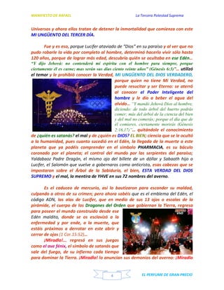 MANIFIESTO DE RAFAEL La Tercera Potestad Suprema
EL PERFUME DE GRAN PRECIO4
Universos y ahora ellos tratan de detener la inmortalidad que comienza con este
MI UNGÜENTO DEL TERCER DÍA.
Fue y es eso, porque Lucifer ataviado de “Dios” en su paraíso y al ver que no
pudo robarle la vida por completo al hombre, determinó hacerlo vivir sólo hasta
120 años, porque de lograr más edad, descubría quién se ocultaba en ese Edén…
“Y dijo Jehová: no contenderá mi espíritu con el hombre para siempre, porque
ciertamente él es carne; mas serán sus días ciento veinte años” (Génesis 6:3)”… utilizó
el temor y le prohibió conocer la Verdad, MI UNGÜENTO DEL DIOS VERDADERO,
porque quien no tiene Mi Verdad, no
puede resucitar y ser Eterno: se aterró
al conocer el Poder Inteligente del
hombre y le dio a beber el agua del
olvido… “Y mandó Jehová Dios al hombre,
diciendo: de todo árbol del huerto podrás
comer; más del árbol de la ciencia del bien
y del mal no comerás; porque el día que de
él comieres, ciertamente morirás (Génesis
2:16,17)”… quitándole el conocimiento
de ¿quién es satanás? el mal y de ¿quién es DIOS? EL BIEN; ciencia que se le ocultó
a la humanidad, pues cuanto sucedió en el Edén, la llegada de la muerte a este
planeta que ya podéis comprender en el símbolo PHARMACIA, es su báculo
coronado por el planeta; el control del mundo por las serpientes del paraíso;
Yaldabaoz Padre Dragón, el mismo ojo del billete de un dóllar y Sabaoth hijo o
Lucifer, el Salomón que vuelve a gobernaros como anticristo, esas cabezas que se
impostaron sobre el Árbol de la Sabiduría, el bien, ESTA VERDAD DEL DIOS
SUPREMO y el mal, la mentira de YHVE en sus 72 nombres del averno.
Es el caduceo de mercurio, así lo bautizaron para esconder su maldad,
culpando a otros de su crimen; pero ahora sabéis que es el emblema del Edén, el
código ADN, las alas de Lucifer, que en medio de sus 13 ojos o escalas de la
pirámide, el cuerpo de los Dragones del Orden que gobiernan la Tierra, regresa
para poseer el mundo construido desde ese
Edén maldito, donde se os esclavizó a la
enfermedad y por ende, a la muerte, que
estáis próximos a derrotar en este abrir y
cerrar de ojos (1 Cor.15:52)…
¡Miradlo!... regresó en sus juegos
como el ave fénix, el símbolo de satanás que
sale del fuego, de su infierno cada tiempo
para dominar la Tierra. ¡Miradlo! lo anuncian sus demonios del averno: ¡Miradlo
 