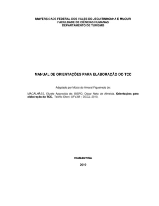 UNIVERSIDADE FEDERAL DOS VALES DO JEQUITINHONHA E MUCURI
                  FACULDADE DE CIÊNCIAS HUMANAS
                     DEPARTAMENTO DE TURISMO




     MANUAL DE ORIENTAÇÕES PARA ELABORAÇÃO DO TCC


                   Adaptado por Múcio do Amaral Figueiredo de:

MAGALHÃES, Elizete Aparecida de; BISPO, Oscar Neto de Almeida. Orientações para
elaboração do TCC. Teófilo Otoni: UFVJM – DCCJ. 2010.




                                 DIAMANTINA

                                      2010
 