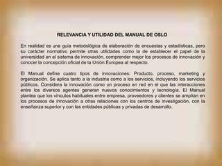 RELEVANCIA Y UTILIDAD DEL MANUAL DE OSLO

En realidad es una guía metodológica de elaboración de encuestas y estadísticas, pero
su carácter normativo permite otras utilidades como la de establecer el papel de la
universidad en el sistema de innovación, comprender mejor los procesos de innovación y
conocer la concepción oficial de la Unión Europea al respecto.

El Manual define cuatro tipos de innovaciones: Producto, proceso, marketing y
organización. Se aplica tanto a la industria como a los servicios, incluyendo los servicios
públicos. Considera la innovación como un proceso en red en el que las interacciones
entre los diversos agentes generan nuevos conocimientos y tecnología. El Manual
plantea que los vínculos habituales entre empresa, proveedores y clientes se amplían en
los procesos de innovación a otras relaciones con los centros de investigación, con la
enseñanza superior y con las entidades públicas y privadas de desarrollo.
 