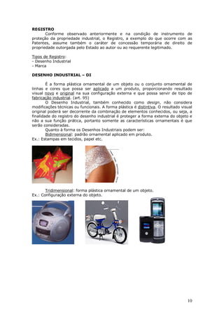 10
REGISTRO
Conforme observado anteriormente e na condição de instrumento de
proteção da propriedade industrial, o Registro, a exemplo do que ocorre com as
Patentes, assume também o caráter de concessão temporária de direito de
propriedade outorgada pelo Estado ao autor ou ao requerente legitimado.
Tipos de Registro:
- Desenho Industrial
- Marca
DESENHO INDUSTRIAL – DI
É a forma plástica ornamental de um objeto ou o conjunto ornamental de
linhas e cores que possa ser aplicado a um produto, proporcionando resultado
visual novo e original na sua configuração externa e que possa servir de tipo de
fabricação industrial. (art. 95)
O Desenho Industrial, também conhecido como design, não considera
modificações técnicas ou funcionais. A forma plástica é distintiva. O resultado visual
original poderá ser decorrente da combinação de elementos conhecidos, ou seja, a
finalidade do registro do desenho industrial é proteger a forma externa do objeto e
não a sua função prática, portanto somente as características ornamentais é que
serão consideradas.
Quanto à forma os Desenhos Industriais podem ser:
Bidimensional: padrão ornamental aplicado em produto.
Ex.: Estampas em tecidos, papel etc.
Tridimensional: forma plástica ornamental de um objeto.
Ex.: Configuração externa do objeto.
 