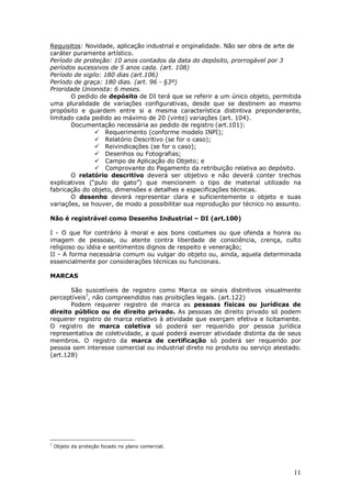 11
Requisitos: Novidade, aplicação industrial e originalidade. Não ser obra de arte de
caráter puramente artístico.
Período de proteção: 10 anos contados da data do depósito, prorrogável por 3
períodos sucessivos de 5 anos cada. (art. 108)
Período de sigilo: 180 dias (art.106)
Período de graça: 180 dias. (art. 96 - §3º)
Prioridade Unionista: 6 meses.
O pedido de depósito de DI terá que se referir a um único objeto, permitida
uma pluralidade de variações configurativas, desde que se destinem ao mesmo
propósito e guardem entre si a mesma característica distintiva preponderante,
limitado cada pedido ao máximo de 20 (vinte) variações (art. 104).
Documentação necessária ao pedido de registro (art.101):
Requerimento (conforme modelo INPI);
Relatório Descritivo (se for o caso);
Reivindicações (se for o caso);
Desenhos ou Fotografias;
Campo de Aplicação do Objeto; e
Comprovante do Pagamento da retribuição relativa ao depósito.
O relatório descritivo deverá ser objetivo e não deverá conter trechos
explicativos (“pulo do gato”) que mencionem o tipo de material utilizado na
fabricação do objeto, dimensões e detalhes e especificações técnicas.
O desenho deverá representar clara e suficientemente o objeto e suas
variações, se houver, de modo a possibilitar sua reprodução por técnico no assunto.
Não é registrável como Desenho Industrial – DI (art.100)
I - O que for contrário à moral e aos bons costumes ou que ofenda a honra ou
imagem de pessoas, ou atente contra liberdade de consciência, crença, culto
religioso ou idéia e sentimentos dignos de respeito e veneração;
II - A forma necessária comum ou vulgar do objeto ou, ainda, aquela determinada
essencialmente por considerações técnicas ou funcionais.
MARCAS
São suscetíveis de registro como Marca os sinais distintivos visualmente
perceptíveis7
, não compreendidos nas proibições legais. (art.122)
Podem requerer registro de marca as pessoas físicas ou jurídicas de
direito público ou de direito privado. As pessoas de direito privado só podem
requerer registro de marca relativo à atividade que exerçam efetiva e licitamente.
O registro de marca coletiva só poderá ser requerido por pessoa jurídica
representativa de coletividade, a qual poderá exercer atividade distinta da de seus
membros. O registro da marca de certificação só poderá ser requerido por
pessoa sem interesse comercial ou industrial direto no produto ou serviço atestado.
(art.128)
7
Objeto da proteção focado no plano comercial.
 