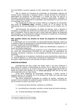 17
Nº 9.610/1998) e conexos vigentes no País, observado o disposto nesta Lei. (art.
2º)
Não se aplicam ao programa de computador as disposições relativas aos
direitos morais, ressalvado, a qualquer tempo, o direito do autor de reivindicar a
paternidade do programa de computador e o direito do autor de opor-se a
alterações não-autorizadas, quando estas impliquem deformação, mutilação ou
outra modificação do programa de computador, que prejudiquem a sua honra ou a
sua reputação. (art. 2º §1º)
Fica assegurada a tutela dos direitos relativos a programa de computador
pelo prazo de cinqüenta anos, contados a partir de 1º de janeiro do ano
subseqüente ao da sua publicação ou, na ausência desta, da sua criação. (art. 2º
§2)
Diferentemente dos processos de pedido de Patente, onde o depósito é
obrigatório, a proteção aos direitos de que trata esta Lei independe de registro, ou
seja, é facultativo. Para os casos em que o titular opte pelo registro de programas
de computador, os procedimentos relativos encontram-se disponíveis na Resolução
INPI Nº 058/1998, de 14 de julho de 1998.
Não constitui ofensa aos direitos do titular de programa de computador
(art. 6º):
I – a reprodução, em um só exemplar, de cópia legitimamente adquirida, desde que
se destine à cópia de salvaguarda ou armazenamento eletrônico, hipótese em que o
exemplar original servirá de salvaguarda;
II – a citação parcial, para fins didáticos, desde que identificados o programa e o
titular dos direitos respectivos;
III – a ocorrência de semelhança de programa a outro, preexistente, quando se der
por força das características funcionais de sua aplicação, da observância de
preceitos normativos e técnicos, ou de limitação de forma alternativa para a sua
expressão;
IV – a integração de um programa, mantendo-se suas características essenciais, a
um sistema aplicativo ou operacional, tecnicamente indispensável às necessidades
do usuário, desde que para o uso exclusivo de quem a promoveu.
DIREITOS AUTORAIS
Considerando que todo criador tem direito sobre a sua obra intelectual e
este direito lhe confere a exclusividade de utilizar, fruir e dispor de sua obra, o
Direito Autoral constitui-se ao mesmo tempo em um direito moral8
decorrente do
objeto da criação como também em um direito patrimonial9
pelo fato de sua obra
ser considerada como um bem móvel.
Como parte integrante da Propriedade Intelectual, o Direito Autoral é
regulado pela Lei Nº 9.610/98, de 19 de fevereiro de 1998, que trata das obras
artísticas, literárias e científicas.
São obras intelectuais protegidas as criações de espírito, expressas por
qualquer meio ou fixadas em qualquer suporte, tangível ou intangível, conhecido ou
que se invente no futuro, tais como: (art. 7º)
I - os textos de obras literárias, artísticas ou científicas;
II - as conferências, alocuções, sermões e outras obras da mesma natureza;
III - as obras dramáticas e dramático-musicais;
8
Ver Título III, Capítulo II da Lei Nº 9.610/98.
9
Ver Título III, Capítulo III da Lei Nº 9.610/98.
 
