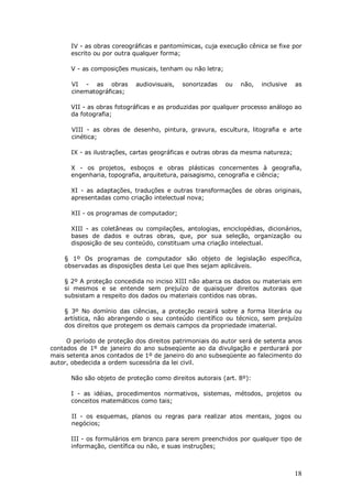18
IV - as obras coreográficas e pantomímicas, cuja execução cênica se fixe por
escrito ou por outra qualquer forma;
V - as composições musicais, tenham ou não letra;
VI - as obras audiovisuais, sonorizadas ou não, inclusive as
cinematográficas;
VII - as obras fotográficas e as produzidas por qualquer processo análogo ao
da fotografia;
VIII - as obras de desenho, pintura, gravura, escultura, litografia e arte
cinética;
IX - as ilustrações, cartas geográficas e outras obras da mesma natureza;
X - os projetos, esboços e obras plásticas concernentes à geografia,
engenharia, topografia, arquitetura, paisagismo, cenografia e ciência;
XI - as adaptações, traduções e outras transformações de obras originais,
apresentadas como criação intelectual nova;
XII - os programas de computador;
XIII - as coletâneas ou compilações, antologias, enciclopédias, dicionários,
bases de dados e outras obras, que, por sua seleção, organização ou
disposição de seu conteúdo, constituam uma criação intelectual.
§ 1º Os programas de computador são objeto de legislação específica,
observadas as disposições desta Lei que lhes sejam aplicáveis.
§ 2º A proteção concedida no inciso XIII não abarca os dados ou materiais em
si mesmos e se entende sem prejuízo de quaisquer direitos autorais que
subsistam a respeito dos dados ou materiais contidos nas obras.
§ 3º No domínio das ciências, a proteção recairá sobre a forma literária ou
artística, não abrangendo o seu conteúdo científico ou técnico, sem prejuízo
dos direitos que protegem os demais campos da propriedade imaterial.
O período de proteção dos direitos patrimoniais do autor será de setenta anos
contados de 1º de janeiro do ano subseqüente ao da divulgação e perdurará por
mais setenta anos contados de 1º de janeiro do ano subseqüente ao falecimento do
autor, obedecida a ordem sucessória da lei civil.
Não são objeto de proteção como direitos autorais (art. 8º):
I - as idéias, procedimentos normativos, sistemas, métodos, projetos ou
conceitos matemáticos como tais;
II - os esquemas, planos ou regras para realizar atos mentais, jogos ou
negócios;
III - os formulários em branco para serem preenchidos por qualquer tipo de
informação, científica ou não, e suas instruções;
 
