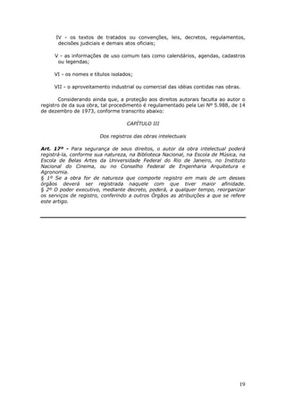 19
IV - os textos de tratados ou convenções, leis, decretos, regulamentos,
decisões judiciais e demais atos oficiais;
V - as informações de uso comum tais como calendários, agendas, cadastros
ou legendas;
VI - os nomes e títulos isolados;
VII - o aproveitamento industrial ou comercial das idéias contidas nas obras.
Considerando ainda que, a proteção aos direitos autorais faculta ao autor o
registro de da sua obra, tal procedimento é regulamentado pela Lei Nº 5.988, de 14
de dezembro de 1973, conforme transcrito abaixo:
CAPÍTULO III
Dos registros das obras intelectuais
Art. 17º - Para segurança de seus direitos, o autor da obra intelectual poderá
registrá-la, conforme sua natureza, na Biblioteca Nacional, na Escola de Música, na
Escola de Belas Artes da Universidade Federal do Rio de Janeiro, no Instituto
Nacional do Cinema, ou no Conselho Federal de Engenharia Arquitetura e
Agronomia.
§ 1º Se a obra for de natureza que comporte registro em mais de um desses
órgãos deverá ser registrada naquele com que tiver maior afinidade.
§ 2º O poder executivo, mediante decreto, poderá, a qualquer tempo, reorganizar
os serviços de registro, conferindo a outros Órgãos as atribuições a que se refere
este artigo.
 