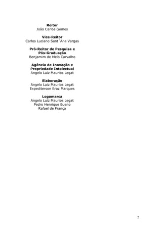 2
Reitor
João Carlos Gomes
Vice-Reitor
Carlos Luciano Sant´Ana Vargas
Pró-Reitor de Pesquisa e
Pós-Graduação
Benjamim de Melo Carvalho
Agência de Inovação e
Propriedade Intelectual
Angelo Luiz Maurios Legat
Elaboração
Angelo Luiz Maurios Legat
Expediterson Braz Marques
Logomarca
Angelo Luiz Maurios Legat
Pedro Henrique Bueno
Rafael de França
 