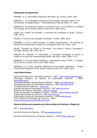 20
Bibliografia Complementar
ARRABAL, A. K. Propriedade Intelectual. Blumenau, Ed. Diretiva, 2005, 218p.
PIMENTEL, L. O. Propriedade Intelectual e Universidade: Aspectos Legais. 1ª ed.
Florianópolis, Fundação Boiteux - Konrad Adenauer Stiftung, 2005, v.1, 182p.
BARBOSA, D. B. Direito da Inovação: comentários à Lei n. 10.973/2004, Lei Federal
de Inovação. Rio de Janeiro, Editora Lúmen Júris, 2006, 293 p.
TIGRE, P.B. Gestão da Inovação: A economia da tecnologia no Brasil. Campus,
2006, 282 p.
PELAEZ, V. Economia da Inovação Tecnológica. Hucitec, 2006, 502 p.
BRANDÃO, V. (et.al.) Brasil Inovador: O desafio empreendedor – 40 histórias de
sucesso de empresas que investem em inovação. Brasília, IEL, 2006, 164 p.
BRASIL. Ministério da Ciência e Tecnologia. Livro Branco: Ciência, Tecnologia e
Inovação. Brasília, MCT, 2002, 80 p.
ARRUDA, M., VELMUM, R., HOLLANDA, S. Inovação Tecnológica no Brasil: A
indústria em busca da competitividade global. São Paulo: Anpei, 2006, 117 p.
BARBOSA, D. B. Propriedade Intelectual: a aplicação do acordo TRIPS – 2ª edição.
Rio de Janeiro, Editora Lúmen Júris, 2005, 286 p.
BARBOSA, D. B. (Org.) Aspectos Polêmicos da Propriedade Intelectual – Coleção
Propriedade Intelectual. Rio de Janeiro, Editora Lúmen Júris, 2004, 203 p.
Links Relacionados
Agência Paranaense de Propriedade Industrial – APPI - http://www.tecpar.br/appi/
Associação Brasileira de Agentes da Propriedade Industrial – ABAPI
www.abapi.org.br
Associação Brasileira de Empresas de Software – ABES www.abes.org.br
Associação Brasileira de Propriedade Intelectual – ABPI www.abpi.org.br
Fundação Biblioteca Nacional – www.bn.br
Instituto Nacional da Propriedade Industrial – INPI www.inpi.gov.br
Ministério da Ciência e Tecnologia - www.mct.gov.br
Núcleo de Inovação Tecnológica do Paraná – NITPAR - http://nitpar.pr.gov.br/
Organização Mundial do Comércio – OMC www.wto.org
Organização Mundial de Propriedade Intelectual – OMPI www.wipo.int
Serviço Nacional de Proteção de Cultivares – SNPC
www.agricultura.gov.br/sarc/dfpv/snpc.htm
Bases gratuitas para pesquisa de anterioridade de Patentes e Registros
INPI – www.inpi.gov.br
Escritório Europeu de Patentes – EPO ep.espacenet.com
Escritório Norte-americano de Marcas e Patentes – USPTO www.uspto.gov
 