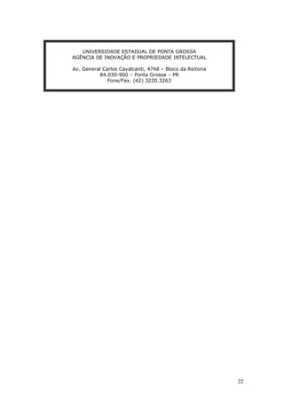 22
UNIVERSIDADE ESTADUAL DE PONTA GROSSA
AGÊNCIA DE INOVAÇÃO E PROPRIEDADE INTELECTUAL
Av. General Carlos Cavalcanti, 4748 – Bloco da Reitoria
84.030-900 – Ponta Grossa – PR
Fone/Fax. (42) 3220.3263
 