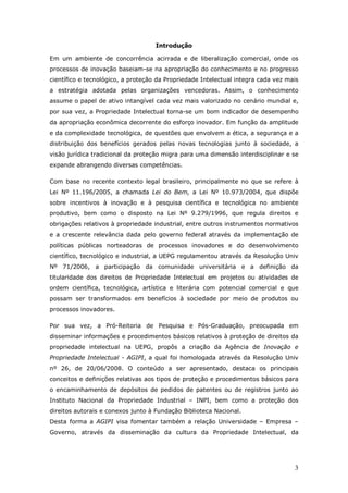 3
Introdução
Em um ambiente de concorrência acirrada e de liberalização comercial, onde os
processos de inovação baseiam-se na apropriação do conhecimento e no progresso
científico e tecnológico, a proteção da Propriedade Intelectual integra cada vez mais
a estratégia adotada pelas organizações vencedoras. Assim, o conhecimento
assume o papel de ativo intangível cada vez mais valorizado no cenário mundial e,
por sua vez, a Propriedade Intelectual torna-se um bom indicador de desempenho
da apropriação econômica decorrente do esforço inovador. Em função da amplitude
e da complexidade tecnológica, de questões que envolvem a ética, a segurança e a
distribuição dos benefícios gerados pelas novas tecnologias junto à sociedade, a
visão jurídica tradicional da proteção migra para uma dimensão interdisciplinar e se
expande abrangendo diversas competências.
Com base no recente contexto legal brasileiro, principalmente no que se refere à
Lei Nº 11.196/2005, a chamada Lei do Bem, a Lei Nº 10.973/2004, que dispõe
sobre incentivos à inovação e à pesquisa científica e tecnológica no ambiente
produtivo, bem como o disposto na Lei Nº 9.279/1996, que regula direitos e
obrigações relativos à propriedade industrial, entre outros instrumentos normativos
e a crescente relevância dada pelo governo federal através da implementação de
políticas públicas norteadoras de processos inovadores e do desenvolvimento
científico, tecnológico e industrial, a UEPG regulamentou através da Resolução Univ
Nº 71/2006, a participação da comunidade universitária e a definição da
titularidade dos direitos de Propriedade Intelectual em projetos ou atividades de
ordem científica, tecnológica, artística e literária com potencial comercial e que
possam ser transformados em benefícios à sociedade por meio de produtos ou
processos inovadores.
Por sua vez, a Pró-Reitoria de Pesquisa e Pós-Graduação, preocupada em
disseminar informações e procedimentos básicos relativos à proteção de direitos da
propriedade intelectual na UEPG, propôs a criação da Agência de Inovação e
Propriedade Intelectual - AGIPI, a qual foi homologada através da Resolução Univ
nº 26, de 20/06/2008. O conteúdo a ser apresentado, destaca os principais
conceitos e definições relativas aos tipos de proteção e procedimentos básicos para
o encaminhamento de depósitos de pedidos de patentes ou de registros junto ao
Instituto Nacional da Propriedade Industrial – INPI, bem como a proteção dos
direitos autorais e conexos junto à Fundação Biblioteca Nacional.
Desta forma a AGIPI visa fomentar também a relação Universidade – Empresa –
Governo, através da disseminação da cultura da Propriedade Intelectual, da
 