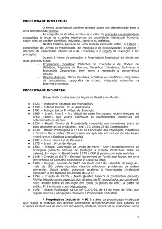 5
PROPRIEDADE INTELECTUAL
O termo propriedade confere direitos sobre um determinado bem a
uma determinada pessoa.
Ao conjunto de direitos, atribui-se o valor de proteção e exclusividade
concedidas a todas as criações resultantes da capacidade intelectual humana,
sejam elas de caráter científico, industrial, literário ou artístico.
Nestes termos, percebe-se uma relação existente entre: o Estado –
concedente do Direito de Propriedade, de Proteção e de Exclusividade; o Criador –
detentor da capacidade intelectual e da Invenção; e o Objeto da invenção a ser
protegido.
Quanto à forma de proteção, a Propriedade Intelectual se divide em
duas grandes áreas:
– Propriedade Industrial: Patentes de Invenção e de Modelo de
Utilidade, Registros de Marcas, Desenhos Industriais, Cultivares e
Indicações Geográficas, bem como a repressão à concorrência
desleal.
– Direitos Autorais: Obras literárias, artísticas ou científicas, programas
de computador, topografia de circuito integrado, domínios na
Internet e conexos.
PROPRIEDADE INDUSTRIAL
Breve Histórico dos marcos legais no Brasil e no Mundo:
1623 – Inglaterra: Estatuto dos Monopólios
1790 – Estados Unidos: 1ª Lei Americana
1791 – França: Lei de Privilégio de Invenção
1809 – Brasil: Alvará – Ato oficial da corte Portuguesa recém chegada ao
Brasil (1808), que visava estimular os investimentos industriais em
determinadores setores.
1824 – Brasil: Direito de Propriedade concedido aos inventores sobre as
suas descobertas ou produções. (art. 179, alínea 26 da Constituição)
1830 – Brasil: Promulgada a 1ª Lei de Concessão dos Privilégios Industriais
e Direitos Decorrentes (50 anos sem ser aplicada em virtude de não haver
inventores e indústrias compatíveis)
1882 – Brasil: Nova Lei de Patentes
1875 – Brasil: 1ª Lei de Marcas
1883 – França: Convenção da União de Paris – CUP (estabelecimento de
princípios jurídicos comuns de proteção à criação intelectual entre os
países). Em vigor no Brasil desde 1975 a CUP já passou por sete revisões.
1946 – Criação do GATT – General Agreement on Tariffs and Trade, em uma
conferência do Conselho Econômico e Social da ONU.
1986 – Uruguai: Reunião do GATT em Punta Del Este – Rodada do Uruguai -
mais de 100 países reunidos visando solucionar problemas de ordem
comercial. Desde então, assuntos relativos à Propriedade Intelectual
passaram a ser tratados no âmbito do GATT.
1994 – Criação do TRIPS – Trade Related Aspects of Intellectual Property
Rights (Acordo sobre aspectos dos direitos de PI relacionados ao comércio),
novo acordo sobre PI em vigor em todos os países da OMC. A partir de
então, PI é enfocada como Mercadoria.
1996 – Brasil: Publicação da Lei Nº 9.279/96, de 14 de maio de l996, que
regula direitos e obrigações relativos à Propriedade Industrial.
A Propriedade Industrial – PI é a área da propriedade intelectual
que regula a proteção dos direitos concedidos temporariamente aos autores de
criações intelectuais de natureza inovadora, utilitária, industrial ou comercial, como
 