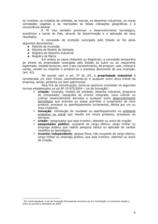 6
os inventos, os modelos de utilidade, as marcas, os desenhos industriais, as novas
variedades vegetais e as repressões às falsas indicações geográficas e à
concorrência desleal.
A PI visa também promover o desenvolvimento tecnológico,
econômico e social do País, através da disseminação e a aplicação de seus
resultados.
A concessão de proteção outorgada pelo Estado se faz pelos
seguintes documentos:
Patente de Invenção
Patente de Modelo de Utilidade
Registro de Desenho Industrial
Registro de Marca
Em ambos os casos (Patentes ou Registros), a concessão temporária
de direito de propriedade outorgada pelo Estado ao autor ou ao requerente
legitimado, impede terceiros, sem o seu consentimento, de produzir, usar, colocar à
venda, vender ou importar o produto ou o processo decorrente de sua invenção.
(art. 42)
De acordo com o art. 5º da LPI, a propriedade industrial é
considerada um bem móvel, assemelhando-se a qualquer outro ativo móvel da
empresa, sendo, portanto um bem patrimonial.
Para fins de conceituação, torna-se oportuno consolidar os seguintes
termos estabelecidos na Lei Nº 10.973/2004 – Lei de Inovação1
:
criação: invenção, modelo de utilidade, desenho industrial, programa
de computador, topografia de circuito integrado, nova cultivar ou
cultivar essencialmente derivada e qualquer outro desenvolvimento
tecnológico que acarrete ou possa acarretar o surgimento de novo
produto, processo ou aperfeiçoamento incremental, obtida por um ou
mais criadores;
inovação: introdução de novidade ou aperfeiçoamento no ambiente
produtivo ou social que resulte em novos produtos, processos ou
serviços;
criador: pesquisador que seja inventor, obtentor ou autor de criação;
pesquisador público: ocupante de cargo efetivo, cargo militar ou
emprego público que realize pesquisa básica ou aplicada de caráter
científico ou tecnológico;
inventor independente: pessoa física, não ocupante de cargo efetivo,
cargo militar ou emprego público, que seja inventor, obtentor ou autor
de criação.
1
Em nível estadual, a Lei de Inovação Paranaense encontra-se em tramitação no executivo desde o
início do primeiro semestre de 2007.
 