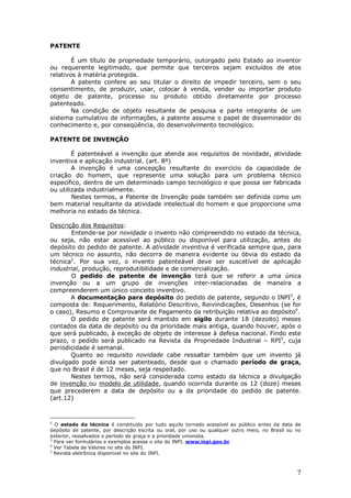 7
PATENTE
É um título de propriedade temporário, outorgado pelo Estado ao inventor
ou requerente legitimado, que permite que terceiros sejam excluídos de atos
relativos à matéria protegida.
A patente confere ao seu titular o direito de impedir terceiro, sem o seu
consentimento, de produzir, usar, colocar à venda, vender ou importar produto
objeto de patente, processo ou produto obtido diretamente por processo
patenteado.
Na condição de objeto resultante de pesquisa e parte integrante de um
sistema cumulativo de informações, a patente assume o papel de disseminador do
conhecimento e, por conseqüência, do desenvolvimento tecnológico.
PATENTE DE INVENÇÃO
É patenteável a invenção que atenda aos requisitos de novidade, atividade
inventiva e aplicação industrial. (art. 8º)
A invenção é uma concepção resultante do exercício da capacidade de
criação do homem, que represente uma solução para um problema técnico
específico, dentro de um determinado campo tecnológico e que possa ser fabricada
ou utilizada industrialmente.
Nestes termos, a Patente de Invenção pode também ser definida como um
bem material resultante da atividade intelectual do homem e que proporcione uma
melhoria no estado da técnica.
Descrição dos Requisitos:
Entende-se por novidade o invento não compreendido no estado da técnica,
ou seja, não estar acessível ao público ou disponível para utilização, antes do
depósito do pedido de patente. A atividade inventiva é verificada sempre que, para
um técnico no assunto, não decorra de maneira evidente ou óbvia do estado da
técnica2
. Por sua vez, o invento patenteável deve ser suscetível de aplicação
industrial, produção, reprodutibilidade e de comercialização.
O pedido de patente de invenção terá que se referir a uma única
invenção ou a um grupo de invenções inter-relacionadas de maneira a
compreenderem um único conceito inventivo.
A documentação para depósito do pedido de patente, segundo o INPI3
, é
composta de: Requerimento, Relatório Descritivo, Reivindicações, Desenhos (se for
o caso), Resumo e Comprovante de Pagamento da retribuição relativa ao depósito4
.
O pedido de patente será mantido em sigilo durante 18 (dezoito) meses
contados da data de depósito ou da prioridade mais antiga, quando houver, após o
que será publicado, à exceção de objeto de interesse à defesa nacional. Findo este
prazo, o pedido será publicado na Revista da Propriedade Industrial – RPI5
, cuja
periodicidade é semanal.
Quanto ao requisito novidade cabe ressaltar também que um invento já
divulgado pode ainda ser patenteado, desde que o chamado período de graça,
que no Brasil é de 12 meses, seja respeitado.
Nestes termos, não será considerada como estado da técnica a divulgação
de invenção ou modelo de utilidade, quando ocorrida durante os 12 (doze) meses
que precederem a data de depósito ou a da prioridade do pedido de patente.
(art.12)
2
O estado da técnica é constituído por tudo aquilo tornado acessível ao público antes da data de
depósito de patente, por descrição escrita ou oral, por uso ou qualquer outro meio, no Brasil ou no
exterior, ressalvados o período de graça e a prioridade unionista.
3
Para ver formulários e exemplos acesse o site do INPI. www.inpi.gov.br
4
Ver Tabela de Valores no site do INPI.
5
Revista eletrônica disponível no site do INPI.
 