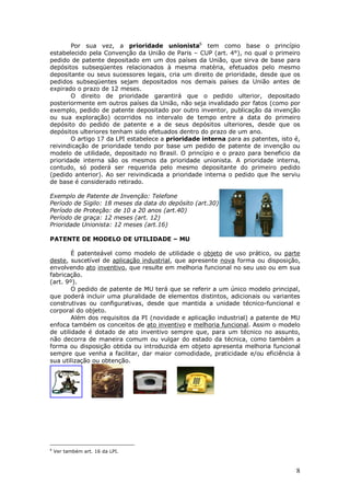 8
Por sua vez, a prioridade unionista6
tem como base o princípio
estabelecido pela Convenção da União de Paris – CUP (art. 4°), no qual o primeiro
pedido de patente depositado em um dos países da União, que sirva de base para
depósitos subseqüentes relacionados à mesma matéria, efetuados pelo mesmo
depositante ou seus sucessores legais, cria um direito de prioridade, desde que os
pedidos subseqüentes sejam depositados nos demais países da União antes de
expirado o prazo de 12 meses.
O direito de prioridade garantirá que o pedido ulterior, depositado
posteriormente em outros países da União, não seja invalidado por fatos (como por
exemplo, pedido de patente depositado por outro inventor, publicação da invenção
ou sua exploração) ocorridos no intervalo de tempo entre a data do primeiro
depósito do pedido de patente e a de seus depósitos ulteriores, desde que os
depósitos ulteriores tenham sido efetuados dentro do prazo de um ano.
O artigo 17 da LPI estabelece a prioridade interna para as patentes, isto é,
reivindicação de prioridade tendo por base um pedido de patente de invenção ou
modelo de utilidade, depositado no Brasil. O princípio e o prazo para beneficio da
prioridade interna são os mesmos da prioridade unionista. A prioridade interna,
contudo, só poderá ser requerida pelo mesmo depositante do primeiro pedido
(pedido anterior). Ao ser reivindicada a prioridade interna o pedido que lhe serviu
de base é considerado retirado.
Exemplo de Patente de Invenção: Telefone
Período de Sigilo: 18 meses da data do depósito (art.30)
Período de Proteção: de 10 a 20 anos (art.40)
Período de graça: 12 meses (art. 12)
Prioridade Unionista: 12 meses (art.16)
PATENTE DE MODELO DE UTILIDADE – MU
É patenteável como modelo de utilidade o objeto de uso prático, ou parte
deste, suscetível de aplicação industrial, que apresente nova forma ou disposição,
envolvendo ato inventivo, que resulte em melhoria funcional no seu uso ou em sua
fabricação.
(art. 9º).
O pedido de patente de MU terá que se referir a um único modelo principal,
que poderá incluir uma pluralidade de elementos distintos, adicionais ou variantes
construtivas ou configurativas, desde que mantida a unidade técnico-funcional e
corporal do objeto.
Além dos requisitos da PI (novidade e aplicação industrial) a patente de MU
enfoca também os conceitos de ato inventivo e melhoria funcional. Assim o modelo
de utilidade é dotado de ato inventivo sempre que, para um técnico no assunto,
não decorra de maneira comum ou vulgar do estado da técnica, como também a
forma ou disposição obtida ou introduzida em objeto apresenta melhoria funcional
sempre que venha a facilitar, dar maior comodidade, praticidade e/ou eficiência à
sua utilização ou obtenção.
6
Ver também art. 16 da LPI.
 