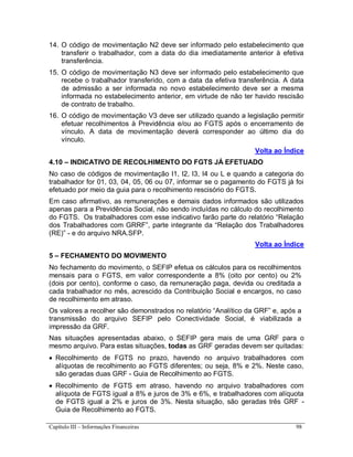 Capítulo III – Informações Financeiras 98
14. O código de movimentação N2 deve ser informado pelo estabelecimento que
transferir o trabalhador, com a data do dia imediatamente anterior à efetiva
transferência.
15. O código de movimentação N3 deve ser informado pelo estabelecimento que
recebe o trabalhador transferido, com a data da efetiva transferência. A data
de admissão a ser informada no novo estabelecimento deve ser a mesma
informada no estabelecimento anterior, em virtude de não ter havido rescisão
de contrato de trabalho.
16. O código de movimentação V3 deve ser utilizado quando a legislação permitir
efetuar recolhimentos à Previdência e/ou ao FGTS após o encerramento de
vínculo. A data de movimentação deverá corresponder ao último dia do
vínculo.
Volta ao Índice
4.10 – INDICATIVO DE RECOLHIMENTO DO FGTS JÁ EFETUADO
No caso de códigos de movimentação I1, I2, I3, I4 ou L e quando a categoria do
trabalhador for 01, 03, 04, 05, 06 ou 07, informar se o pagamento do FGTS já foi
efetuado por meio da guia para o recolhimento rescisório do FGTS.
Em caso afirmativo, as remunerações e demais dados informados são utilizados
apenas para a Previdência Social, não sendo incluídas no cálculo do recolhimento
do FGTS. Os trabalhadores com esse indicativo farão parte do relatório “Relação
dos Trabalhadores com GRRF”, parte integrante da “Relação dos Trabalhadores
(RE)” - e do arquivo NRA.SFP.
Volta ao Índice
5 – FECHAMENTO DO MOVIMENTO
No fechamento do movimento, o SEFIP efetua os cálculos para os recolhimentos
mensais para o FGTS, em valor correspondente a 8% (oito por cento) ou 2%
(dois por cento), conforme o caso, da remuneração paga, devida ou creditada a
cada trabalhador no mês, acrescido da Contribuição Social e encargos, no caso
de recolhimento em atraso.
Os valores a recolher são demonstrados no relatório “Analítico da GRF” e, após a
transmissão do arquivo SEFIP pelo Conectividade Social, é viabilizada a
impressão da GRF.
Nas situações apresentadas abaixo, o SEFIP gera mais de uma GRF para o
mesmo arquivo. Para estas situações, todas as GRF geradas devem ser quitadas:
 Recolhimento de FGTS no prazo, havendo no arquivo trabalhadores com
alíquotas de recolhimento ao FGTS diferentes; ou seja, 8% e 2%. Neste caso,
são geradas duas GRF - Guia de Recolhimento ao FGTS.
 Recolhimento de FGTS em atraso, havendo no arquivo trabalhadores com
alíquota de FGTS igual a 8% e juros de 3% e 6%, e trabalhadores com alíquota
de FGTS igual a 2% e juros de 3%. Nesta situação, são geradas três GRF -
Guia de Recolhimento ao FGTS.
 