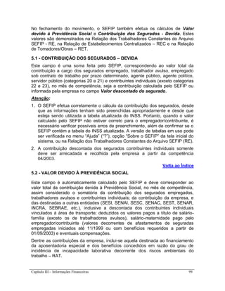 Capítulo III – Informações Financeiras 99
No fechamento do movimento, o SEFIP também efetua os cálculos de Valor
devido à Previdência Social e Contribuição dos Segurados - Devida. Estes
valores são demonstrados na Relação dos Trabalhadores Constantes do Arquivo
SEFIP - RE, na Relação de Estabelecimentos Centralizados – REC e na Relação
de Tomadores/Obras – RET.
5.1 - CONTRIBUIÇÃO DOS SEGURADOS – DEVIDA
Este campo é uma soma feita pelo SEFIP, correspondendo ao valor total da
contribuição a cargo dos segurados empregado, trabalhador avulso, empregado
sob contrato de trabalho por prazo determinado, agente público, agente político,
servidor público (categorias 20 e 21) e contribuintes individuais (exceto categorias
22 e 23), no mês de competência, seja a contribuição calculada pelo SEFIP ou
informada pela empresa no campo Valor descontado do segurado.
Atenção:
1. O SEFIP efetua corretamente o cálculo da contribuição dos segurados, desde
que as informações tenham sido preenchidas apropriadamente e desde que
esteja sendo utilizada a tabela atualizada do INSS. Portanto, quando o valor
calculado pelo SEFIP não estiver correto para o empregador/contribuinte, é
necessário verificar possíveis erros de preenchimento, além de confirmar se o
SEFIP contém a tabela do INSS atualizada. A versão de tabelas em uso pode
ser verificada no menu “Ajuda” (“?”), opção “Sobre o SEFIP” da tela inicial do
sistema, ou na Relação dos Trabalhadores Constantes do Arquivo SEFIP (RE).
2. A contribuição descontada dos segurados contribuintes individuais somente
deve ser arrecadada e recolhida pela empresa a partir da competência
04/2003.
Volta ao Índice
5.2 - VALOR DEVIDO À PREVIDÊNCIA SOCIAL
Este campo é automaticamente calculado pelo SEFIP e deve corresponder ao
valor total da contribuição devida à Previdência Social, no mês de competência,
assim considerado o somatório da contribuição dos segurados empregados,
trabalhadores avulsos e contribuintes individuais; da contribuição da empresa, e
das destinadas a outras entidades (SESI, SENAI, SESC, SENAC, SEST, SENAR,
INCRA, SEBRAE, etc.), inclusive a descontada dos contribuintes individuais
vinculados à área de transporte; deduzidos os valores pagos a título de salário-
família (exceto os de trabalhadores avulsos), salário-maternidade pago pelo
empregador/contribuinte (valores decorrentes de afastamentos de seguradas
empregadas iniciados até 11/1999 ou com benefícios requeridos a partir de
01/09/2003) e eventuais compensações.
Dentre as contribuições da empresa, inclui-se aquela destinada ao financiamento
da aposentadoria especial e dos benefícios concedidos em razão do grau de
incidência de incapacidade laborativa decorrente dos riscos ambientais do
trabalho – RAT.
 
