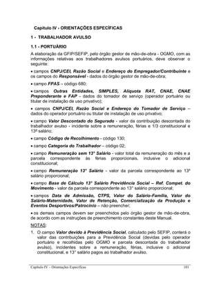 Capítulo IV – Orientações Específicas 101
Capítulo IV - ORIENTAÇÕES ESPECÍFICAS
1 - TRABALHADOR AVULSO
1.1 - PORTUÁRIO
A elaboração da GFIP/SEFIP, pelo órgão gestor de mão-de-obra - OGMO, com as
informações relativas aos trabalhadores avulsos portuários, deve observar o
seguinte:
 campos CNPJ/CEI, Razão Social e Endereço do Empregador/Contribuinte e
os campos do Responsável - dados do órgão gestor de mão-de-obra;
 campo FPAS – código 680;
 campos Outras Entidades, SIMPLES, Alíquota RAT, CNAE, CNAE
Preponderante e FAP - dados do tomador de serviço (operador portuário ou
titular de instalação de uso privativo);
 campos CNPJ/CEI, Razão Social e Endereço do Tomador de Serviço –
dados do operador portuário ou titular de instalação de uso privativo;
 campo Valor Descontado do Segurado - valor da contribuição descontada do
trabalhador avulso - incidente sobre a remuneração, férias e 1/3 constitucional e
13º salário;
 campo Código de Recolhimento - código 130;
 campo Categoria do Trabalhador – código 02;
 campo Remuneração sem 13° Salário - valor total da remuneração do mês e a
parcela correspondente às férias proporcionais, inclusive o adicional
constitucional;
 campo Remuneração 13° Salário - valor da parcela correspondente ao 13º
salário proporcional;
 campo Base de Cálculo 13° Salário Previdência Social – Ref. Compet. do
Movimento - valor da parcela correspondente ao 13° salário proporcional;
 campos Data de Admissão, CTPS, Valor do Salário-Família, Valor do
Salário-Maternidade, Valor de Retenção, Comercialização da Produção e
Eventos Desportivos/Patrocínio – não preencher;
 os demais campos devem ser preenchidos pelo órgão gestor de mão-de-obra,
de acordo com as instruções de preenchimento constantes deste Manual.
NOTAS:
1. O campo Valor devido à Previdência Social, calculado pelo SEFIP, conterá o
valor das contribuições para a Previdência Social (devidas pelo operador
portuário e recolhidas pelo OGMO e parcela descontada do trabalhador
avulso), incidentes sobre a remuneração, férias, inclusive o adicional
constitucional, e 13° salário pagos ao trabalhador avulso.
 