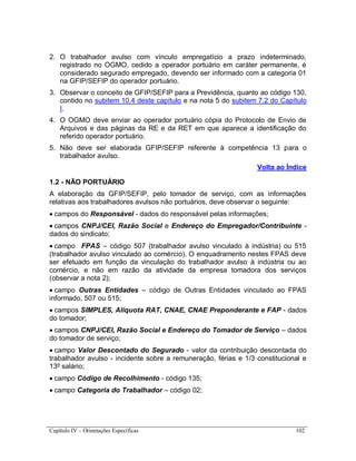 Capítulo IV – Orientações Específicas 102
2. O trabalhador avulso com vínculo empregatício a prazo indeterminado,
registrado no OGMO, cedido a operador portuário em caráter permanente, é
considerado segurado empregado, devendo ser informado com a categoria 01
na GFIP/SEFIP do operador portuário.
3. Observar o conceito de GFIP/SEFIP para a Previdência, quanto ao código 130,
contido no subitem 10.4 deste capítulo e na nota 5 do subitem 7.2 do Capítulo
I.
4. O OGMO deve enviar ao operador portuário cópia do Protocolo de Envio de
Arquivos e das páginas da RE e da RET em que aparece a identificação do
referido operador portuário.
5. Não deve ser elaborada GFIP/SEFIP referente à competência 13 para o
trabalhador avulso.
Volta ao Índice
1.2 - NÃO PORTUÁRIO
A elaboração da GFIP/SEFIP, pelo tomador de serviço, com as informações
relativas aos trabalhadores avulsos não portuários, deve observar o seguinte:
 campos do Responsável - dados do responsável pelas informações;
 campos CNPJ/CEI, Razão Social e Endereço do Empregador/Contribuinte -
dados do sindicato;
 campo FPAS – código 507 (trabalhador avulso vinculado à indústria) ou 515
(trabalhador avulso vinculado ao comércio). O enquadramento nestes FPAS deve
ser efetuado em função da vinculação do trabalhador avulso à indústria ou ao
comércio, e não em razão da atividade da empresa tomadora dos serviços
(observar a nota 2);
 campo Outras Entidades – código de Outras Entidades vinculado ao FPAS
informado, 507 ou 515;
 campos SIMPLES, Alíquota RAT, CNAE, CNAE Preponderante e FAP - dados
do tomador;
 campos CNPJ/CEI, Razão Social e Endereço do Tomador de Serviço – dados
do tomador de serviço;
 campo Valor Descontado do Segurado - valor da contribuição descontada do
trabalhador avulso - incidente sobre a remuneração, férias e 1/3 constitucional e
13º salário;
 campo Código de Recolhimento - código 135;
 campo Categoria do Trabalhador – código 02;
 