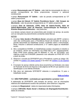 Capítulo IV – Orientações Específicas 103
 campo Remuneração sem 13° Salário - valor total da remuneração do mês e a
parcela correspondente às férias proporcionais, inclusive o adicional
constitucional;
 campo Remuneração 13° Salário - valor da parcela correspondente ao 13º
salário proporcional;
 campo Base de Cálculo 13° Salário Previdência Social – Ref. Compet. do
Movimento - valor da parcela correspondente ao 13° salário proporcional;
 campos Data de Admissão, CTPS, Valor do Salário-Família, Valor do
Salário-Maternidade, Valor de Retenção, Comercialização da Produção e
Eventos Desportivos/Patrocínio – não preencher;
 os demais campos devem ser preenchidos pelo tomador de serviço, de acordo
com as instruções de preenchimento constantes deste Manual.
NOTAS:
1. O campo Valor devido à Previdência Social, calculado pelo SEFIP, conterá o
valor das contribuições para a Previdência Social (do tomador de serviço e
parcela descontada do trabalhador avulso), incidentes sobre a remuneração,
férias, inclusive o adicional constitucional, e 13° salário pagos ao trabalhador
avulso.
2. Até a competência 03/2004, os trabalhadores avulsos vinculados à indústria e
ao comércio, devem ser informados nos FPAS 663 e 671, respectivamente.
Estes FPAS foram extintos pela IN INSS/DC nº 100, de 18/12/2003, com
vigência a partir de 01/04/2004, passando a ser utilizados os FPAS 507 e 515
a partir de então.
3. Observar o conceito de GFIP/SEFIP para a Previdência, quanto ao código 135,
contido no subitem 10.4 deste capítulo e na nota 5 do subitem 7.2 do Capítulo
I.
4. O tomador de serviço referido acima deve encaminhar ao Sindicato uma cópia
do Protocolo de Envio de Arquivos e das páginas da RE em que aparece a sua
identificação e a do referido Sindicato.
5. Não deve ser elaborada GFIP/SEFIP referente à competência 13 para o
trabalhador avulso.
Volta ao Índice
1.3 - NÃO PORTUÁRIO – contratado por agroindústria e produtor rural
A elaboração de GFIP/SEFIP, pelo tomador de serviço, com as informações
relativas aos trabalhadores avulsos não portuários, deve observar o seguinte:
 campos do Responsável - dados do responsável pelas informações;
 campos CNPJ/CEI, Razão Social e Endereço do Empregador/Contribuinte -
dados do sindicato;
 