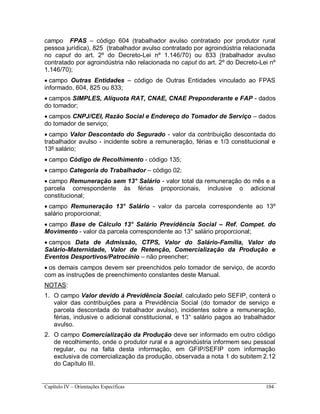 Capítulo IV – Orientações Específicas 104
campo FPAS – código 604 (trabalhador avulso contratado por produtor rural
pessoa jurídica), 825 (trabalhador avulso contratado por agroindústria relacionada
no caput do art. 2º do Decreto-Lei nº 1.146/70) ou 833 (trabalhador avulso
contratado por agroindústria não relacionada no caput do art. 2º do Decreto-Lei nº
1.146/70);
 campo Outras Entidades – código de Outras Entidades vinculado ao FPAS
informado, 604, 825 ou 833;
 campos SIMPLES, Alíquota RAT, CNAE, CNAE Preponderante e FAP - dados
do tomador;
 campos CNPJ/CEI, Razão Social e Endereço do Tomador de Serviço – dados
do tomador de serviço;
 campo Valor Descontado do Segurado - valor da contribuição descontada do
trabalhador avulso - incidente sobre a remuneração, férias e 1/3 constitucional e
13º salário;
 campo Código de Recolhimento - código 135;
 campo Categoria do Trabalhador – código 02;
 campo Remuneração sem 13° Salário - valor total da remuneração do mês e a
parcela correspondente às férias proporcionais, inclusive o adicional
constitucional;
 campo Remuneração 13° Salário - valor da parcela correspondente ao 13º
salário proporcional;
 campo Base de Cálculo 13° Salário Previdência Social – Ref. Compet. do
Movimento - valor da parcela correspondente ao 13° salário proporcional;
 campos Data de Admissão, CTPS, Valor do Salário-Família, Valor do
Salário-Maternidade, Valor de Retenção, Comercialização da Produção e
Eventos Desportivos/Patrocínio – não preencher;
 os demais campos devem ser preenchidos pelo tomador de serviço, de acordo
com as instruções de preenchimento constantes deste Manual.
NOTAS:
1. O campo Valor devido à Previdência Social, calculado pelo SEFIP, conterá o
valor das contribuições para a Previdência Social (do tomador de serviço e
parcela descontada do trabalhador avulso), incidentes sobre a remuneração,
férias, inclusive o adicional constitucional, e 13° salário pagos ao trabalhador
avulso.
2. O campo Comercialização da Produção deve ser informado em outro código
de recolhimento, onde o produtor rural e a agroindústria informem seu pessoal
regular, ou na falta desta informação, em GFIP/SEFIP com informação
exclusiva de comercialização da produção, observada a nota 1 do subitem 2.12
do Capítulo III.
 