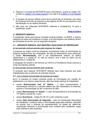 Capítulo IV – Orientações Específicas 105
3. Observar o conceito de GFIP/SEFIP para a Previdência, quanto ao código 135,
contido no subitem 10.4 deste capítulo e na nota 5 do subitem 7.2 do Capítulo
I.
4. O tomador de serviço referido acima deve encaminhar ao Sindicato uma cópia
do Protocolo de Envio de Arquivos e das páginas da RE em que aparece a sua
identificação e a do referido Sindicato.
5. Não deve ser elaborada GFIP/SEFIP referente à competência 13 para o
trabalhador avulso.
Volta ao Índice
2 - DIRIGENTE SINDICAL
O trabalhador eleito para exercer mandato sindical mantém, no RGPS, a mesma
categoria de antes da investidura no cargo, e as informações a ele relativas devem
ser prestadas de acordo com as seguintes situações:
2.1 - DIRIGENTE SINDICAL QUE MANTÉM A QUALIDADE DE EMPREGADO
a) remunerado exclusivamente pela empresa de origem
A empresa de origem continua prestando normalmente todas as informações do
dirigente sindical como seu empregado. No mês de afastamento, deve preencher
o campo Movimentação, com o dia imediatamente anterior ao efetivo
afastamento e o código W; no mês do retorno, com a data do último dia de
afastamento e o código Z5.
A obrigação de recolher e de informar ao FGTS e à Previdência Social continua a
cargo da empresa cedente.
b) remunerado exclusivamente pelo sindicato
O sindicato deve elaborar GFIP/SEFIP distintas para cada empresa que ceda
trabalhadores para o exercício de mandato sindical.
b.1. com a mesma remuneração da empresa de origem
b.1.1. A empresa de origem somente presta as informações por ocasião do
afastamento e do retorno, preenchendo, além dos dados básicos do trabalhador:
 campo Remuneração sem 13° Salário - o valor correspondente à
remuneração mensal ou a parcela relativa aos dias trabalhados na empresa,
quando a movimentação se der no decorrer do mês;
 campo Remuneração 13° Salário - o valor correspondente à remuneração do
13º Salário, quando for o caso;
 campo Ocorrência – código 05, 06, 07 ou 08, conforme o caso;
 campo Valor Descontado do Segurado – valor da contribuição descontada
do trabalhador, incidente sobre a remuneração paga pela empresa, calculada
de acordo com a alíquota de enquadramento na tabela de salário-de-
contribuição referente à remuneração total recebida pelo trabalhador (paga
pela empresa e pelo sindicato);
 