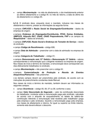 Capítulo IV – Orientações Específicas 106
 campo Movimentação - no mês de afastamento, o dia imediatamente anterior
ao efetivo afastamento e o código W; no mês de retorno, a data do último dia
de afastamento e o código Z5.
b.1.2. O sindicato deve, enquanto durar o mandato, inclusive nos meses de
afastamento e retorno, prestar as informações da seguinte forma:
 campos CNPJ/CEI e Razão Social do Empregador/Contribuinte - dados da
empresa de origem;
 campos Endereço do Empregador/Contribuinte, FPAS, Outras Entidades,
SIMPLES, Alíquota RAT, CNAE, CNAE Preponderante, FAP e os campos do
Responsável - dados do sindicato;
 campos CNPJ/CEI, Razão Social e Endereço do Tomador de Serviço – dados
do sindicato;
 campo Código de Recolhimento - código 608;
 campo Data de Admissão – preencher com a data de admissão na empresa de
origem;
 campo Categoria do Trabalhador – código 01;
 campos Remuneração sem 13° Salário e Remuneração 13° Salário - valores
correspondentes à remuneração que o dirigente receberia na empresa de origem.
Nos meses de início e término de mandato, a remuneração deve corresponder aos
dias efetivamente trabalhados no sindicato;
 campo Movimentação – não preencher com o código W;
 campos Comercialização da Produção e Receita de Eventos
Desportivos/Patrocínio – não preencher;
 os demais campos devem ser preenchidos pelo sindicato, de acordo com as
instruções de preenchimento constantes deste Manual.
Nos meses de início e término de mandato, também devem ser informados os
seguintes campos:
 campo Ocorrência – código 05, 06, 07 ou 08, conforme o caso;
 campo Valor Descontado do Segurado – valor da contribuição descontada
do trabalhador, incidente sobre a remuneração paga pelo sindicato, calculada
de acordo com a alíquota de enquadramento na tabela de salário-de-
contribuição referente à remuneração total recebida pelo trabalhador (paga
pela empresa e pelo sindicato). Quando a remuneração paga pela empresa,
nos meses de afastamento e retorno, for igual ou superior ao limite máximo,
somente esta deverá efetuar o desconto.
 