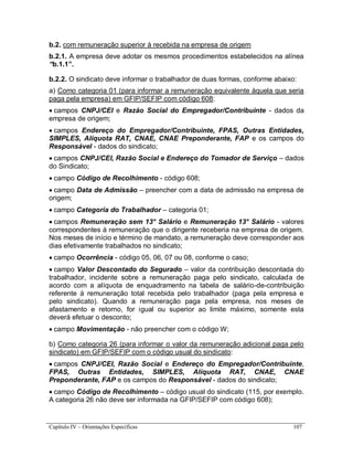 Capítulo IV – Orientações Específicas 107
b.2. com remuneração superior à recebida na empresa de origem
b.2.1. A empresa deve adotar os mesmos procedimentos estabelecidos na alínea
“b.1.1”.
b.2.2. O sindicato deve informar o trabalhador de duas formas, conforme abaixo:
a) Como categoria 01 (para informar a remuneração equivalente àquela que seria
paga pela empresa) em GFIP/SEFIP com código 608:
 campos CNPJ/CEI e Razão Social do Empregador/Contribuinte - dados da
empresa de origem;
 campos Endereço do Empregador/Contribuinte, FPAS, Outras Entidades,
SIMPLES, Alíquota RAT, CNAE, CNAE Preponderante, FAP e os campos do
Responsável - dados do sindicato;
 campos CNPJ/CEI, Razão Social e Endereço do Tomador de Serviço – dados
do Sindicato;
 campo Código de Recolhimento - código 608;
 campo Data de Admissão – preencher com a data de admissão na empresa de
origem;
 campo Categoria do Trabalhador – categoria 01;
 campos Remuneração sem 13° Salário e Remuneração 13° Salário - valores
correspondentes à remuneração que o dirigente receberia na empresa de origem.
Nos meses de início e término de mandato, a remuneração deve corresponder aos
dias efetivamente trabalhados no sindicato;
 campo Ocorrência - código 05, 06, 07 ou 08, conforme o caso;
 campo Valor Descontado do Segurado – valor da contribuição descontada do
trabalhador, incidente sobre a remuneração paga pelo sindicato, calculada de
acordo com a alíquota de enquadramento na tabela de salário-de-contribuição
referente à remuneração total recebida pelo trabalhador (paga pela empresa e
pelo sindicato). Quando a remuneração paga pela empresa, nos meses de
afastamento e retorno, for igual ou superior ao limite máximo, somente esta
deverá efetuar o desconto;
 campo Movimentação - não preencher com o código W;
b) Como categoria 26 (para informar o valor da remuneração adicional paga pelo
sindicato) em GFIP/SEFIP com o código usual do sindicato:
 campos CNPJ/CEI, Razão Social e Endereço do Empregador/Contribuinte,
FPAS, Outras Entidades, SIMPLES, Alíquota RAT, CNAE, CNAE
Preponderante, FAP e os campos do Responsável - dados do sindicato;
 campo Código de Recolhimento – código usual do sindicato (115, por exemplo.
A categoria 26 não deve ser informada na GFIP/SEFIP com código 608);
 