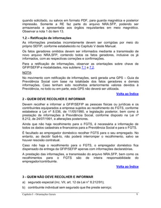 Capítulo I – Orientações Gerais 9
quando solicitado, ou salvos em formato PDF, para guarda magnética e posterior
impressão. Somente a RE faz parte do arquivo NRA.SFP, podendo ser
armazenada e apresentada aos órgãos requisitantes em meio magnético.
Observar a nota 1 do item 13.
1.2 – Retificação de informações
As informações prestadas incorretamente devem ser corrigidas por meio do
próprio SEFIP, conforme estabelecido no Capítulo V deste Manual.
Os fatos geradores omitidos devem ser informados mediante a transmissão de
novo arquivo NRA.SFP, contendo todos os fatos geradores, inclusive os já
informados, com as respectivas correções e confirmações.
Para a retificação de informações, observar as orientações sobre chave de
GFIP/SEFIP e modalidades, nos subitens 7.1 e 7.2.
NOTA:
No movimento com retificação de informações, será gerada uma GPS – Guia da
Previdência Social com base na totalidade dos fatos geradores e demais
informações. Caso tenham sido recolhidos anteriormente valores devidos à
Previdência, no todo ou em parte, esta GPS não deverá ser utilizada.
Volta ao Índice
2 - QUEM DEVE RECOLHER E INFORMAR
Devem recolher e informar a GFIP/SEFIP as pessoas físicas ou jurídicas e os
contribuintes equiparados a empresa sujeitos ao recolhimento do FGTS, conforme
estabelece a Lei nº 8.036, de 11/05/1990, e legislação posterior, bem como à
prestação de informações à Previdência Social, conforme disposto na Lei nº
8.212, de 24/07/1991, e alterações posteriores.
Ainda que não haja recolhimento para o FGTS, é necessária a informação de
todos os dados cadastrais e financeiros para a Previdência Social e para o FGTS.
É facultado ao empregador doméstico recolher FGTS para o seu empregado. No
entanto, ao decidir fazê-lo, não poderá interromper o recolhimento, salvo se
houver rescisão contratual.
Caso não haja o recolhimento para o FGTS, o empregador doméstico fica
dispensado da entrega da GFIP/SEFIP apenas com informações declaratórias.
A prestação das informações, a transmissão do arquivo NRA.SFP, bem como os
recolhimentos para o FGTS são de inteira responsabilidade do
empregador/contribuinte.
Volta ao Índice
3 - QUEM NÃO DEVE RECOLHER E INFORMAR
a) segurado especial (inc. VII, art. 12 da Lei n° 8.212/91);
b) contribuinte individual sem segurado que lhe preste serviço;
 