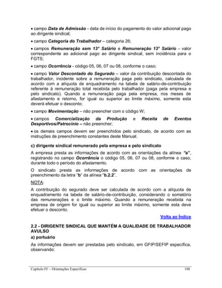 Capítulo IV – Orientações Específicas 108
 campo Data de Admissão - data de início do pagamento do valor adicional pago
ao dirigente sindical;
 campo Categoria do Trabalhador – categoria 26;
 campos Remuneração sem 13° Salário e Remuneração 13° Salário - valor
correspondente ao adicional pago ao dirigente sindical, sem incidência para o
FGTS;
 campo Ocorrência - código 05, 06, 07 ou 08, conforme o caso;
 campo Valor Descontado do Segurado – valor da contribuição descontada do
trabalhador, incidente sobre a remuneração paga pelo sindicato, calculada de
acordo com a alíquota de enquadramento na tabela de salário-de-contribuição
referente à remuneração total recebida pelo trabalhador (paga pela empresa e
pelo sindicato). Quando a remuneração paga pela empresa, nos meses de
afastamento e retorno, for igual ou superior ao limite máximo, somente esta
deverá efetuar o desconto;
 campo Movimentação – não preencher com o código W;
 campos Comercialização da Produção e Receita de Eventos
Desportivos/Patrocínio – não preencher;
 os demais campos devem ser preenchidos pelo sindicato, de acordo com as
instruções de preenchimento constantes deste Manual.
c) dirigente sindical remunerado pela empresa e pelo sindicato
A empresa presta as informações de acordo com as orientações da alínea “a”,
registrando no campo Ocorrência o código 05, 06, 07 ou 08, conforme o caso,
durante todo o período do afastamento.
O sindicato presta as informações de acordo com as orientações de
preenchimento da letra “b” da alínea “b.2.2”.
NOTA:
A contribuição do segurado deve ser calculada de acordo com a alíquota de
enquadramento na tabela de salário-de-contribuição, considerando o somatório
das remunerações e o limite máximo. Quando a remuneração recebida na
empresa de origem for igual ou superior ao limite máximo, somente esta deve
efetuar o desconto.
Volta ao Índice
2.2 - DIRIGENTE SINDICAL QUE MANTÉM A QUALIDADE DE TRABALHADOR
AVULSO
a) portuário
As informações devem ser prestadas pelo sindicato, em GFIP/SEFIP específica,
observando:
 