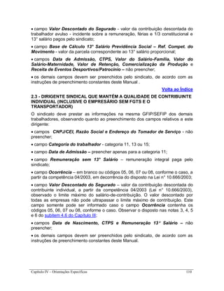Capítulo IV – Orientações Específicas 110
 campo Valor Descontado do Segurado - valor da contribuição descontada do
trabalhador avulso - incidente sobre a remuneração, férias e 1/3 constitucional e
13° salário pagos pelo sindicato;
 campo Base de Cálculo 13° Salário Previdência Social – Ref. Compet. do
Movimento - valor da parcela correspondente ao 13° salário proporcional;
 campos Data de Admissão, CTPS, Valor do Salário-Família, Valor do
Salário-Maternidade, Valor de Retenção, Comercialização da Produção e
Receita de Eventos Desportivos/Patrocínio – não preencher;
 os demais campos devem ser preenchidos pelo sindicato, de acordo com as
instruções de preenchimento constantes deste Manual .
Volta ao Índice
2.3 - DIRIGENTE SINDICAL QUE MANTÉM A QUALIDADE DE CONTRIBUINTE
INDIVIDUAL (INCLUSIVE O EMPRESÁRIO SEM FGTS E O
TRANSPORTADOR)
O sindicato deve prestar as informações na mesma GFIP/SEFIP dos demais
trabalhadores, observando quanto ao preenchimento dos campos relativos a este
dirigente:
 campos CNPJ/CEI, Razão Social e Endereço do Tomador de Serviço - não
preencher;
 campo Categoria do trabalhador - categoria 11, 13 ou 15;
 campo Data de Admissão – preencher apenas para a categoria 11;
 campo Remuneração sem 13° Salário – remuneração integral paga pelo
sindicato;
 campo Ocorrência – em branco ou códigos 05, 06, 07 ou 08, conforme o caso, a
partir da competência 04/2003, em decorrência do disposto na Lei n° 10.666/2003;
 campo Valor Descontado do Segurado – valor da contribuição descontada do
contribuinte individual, a partir da competência 04/2003 (Lei n° 10.666/2003),
observado o limite máximo do salário-de-contribuição. O valor descontado por
todas as empresas não pode ultrapassar o limite máximo de contribuição. Este
campo somente pode ser informado caso o campo Ocorrência contenha os
códigos 05, 06, 07 ou 08, conforme o caso. Observar o disposto nas notas 3, 4, 5
e 6 do subitem 4.6 do Capítulo III;
 campos Data de Nascimento, CTPS e Remuneração 13 Salário – não
preencher;
 os demais campos devem ser preenchidos pelo sindicato, de acordo com as
instruções de preenchimento constantes deste Manual.
 