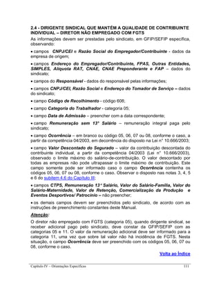 Capítulo IV – Orientações Específicas 111
2.4 - DIRIGENTE SINDICAL QUE MANTÉM A QUALIDADE DE CONTRIBUINTE
INDIVIDUAL – DIRETOR NÃO EMPREGADO COM FGTS
As informações devem ser prestadas pelo sindicato, em GFIP/SEFIP específica,
observando:
 campos CNPJ/CEI e Razão Social do Empregador/Contribuinte - dados da
empresa de origem;
 campos Endereço do Empregador/Contribuinte, FPAS, Outras Entidades,
SIMPLES, Alíquota RAT, CNAE, CNAE Preponderante e FAP – dados do
sindicato;
 campos do Responsável - dados do responsável pelas informações;
 campos CNPJ/CEI, Razão Social e Endereço do Tomador de Serviço – dados
do sindicato;
 campo Código de Recolhimento - código 608;
 campo Categoria do Trabalhador - categoria 05;
 campo Data de Admissão – preencher com a data correspondente;
 campo Remuneração sem 13° Salário – remuneração integral paga pelo
sindicato;
 campo Ocorrência – em branco ou código 05, 06, 07 ou 08, conforme o caso, a
partir da competência 04/2003, em decorrência do disposto na Lei n° 10.666/2003;
 campo Valor Descontado do Segurado – valor da contribuição descontada do
contribuinte individual, a partir da competência 04/2003 (Lei n° 10.666/2003),
observado o limite máximo do salário-de-contribuição. O valor descontado por
todas as empresas não pode ultrapassar o limite máximo de contribuição. Este
campo somente pode ser informado caso o campo Ocorrência contenha os
códigos 05, 06, 07 ou 08, conforme o caso. Observar o disposto nas notas 3, 4, 5
e 6 do subitem 4.6 do Capítulo III;
 campos CTPS, Remuneração 13 Salário, Valor do Salário-Família, Valor do
Salário-Maternidade, Valor de Retenção, Comercialização da Produção e
Eventos Desportivos/ Patrocínio – não preencher;
 os demais campos devem ser preenchidos pelo sindicato, de acordo com as
instruções de preenchimento constantes deste Manual.
Atenção:
O diretor não empregado com FGTS (categoria 05), quando dirigente sindical, se
receber adicional pago pelo sindicato, deve constar da GFIP/SEFIP com as
categorias 05 e 11. O valor da remuneração adicional deve ser informado para a
categoria 11, uma vez que sobre tal valor não há incidência de FGTS. Nesta
situação, o campo Ocorrência deve ser preenchido com os códigos 05, 06, 07 ou
08, conforme o caso.
Volta ao Índice
 