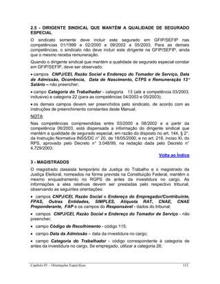 Capítulo IV – Orientações Específicas 112
2.5 - DIRIGENTE SINDICAL QUE MANTÉM A QUALIDADE DE SEGURADO
ESPECIAL
O sindicato somente deve incluir este segurado em GFIP/SEFIP nas
competências 01/1999 a 02/2000 e 09/2002 a 05/2003. Para as demais
competências, o sindicato não deve incluir este dirigente na GFIP/SEFIP, ainda
que o mesmo receba remuneração.
Quando o dirigente sindical que mantém a qualidade de segurado especial constar
em GFIP/SEFIP, deve ser observado:
 campos CNPJ/CEI, Razão Social e Endereço do Tomador de Serviço, Data
de Admissão, Ocorrência, Data de Nascimento, CTPS e Remuneração 13
Salário – não preencher;
 campo Categoria do Trabalhador - categoria 13 (até a competência 03/2003,
inclusive) e categoria 22 (para as competências 04/2003 e 05/2003);
 os demais campos devem ser preenchidos pelo sindicato, de acordo com as
instruções de preenchimento constantes deste Manual.
NOTA:
Nas competências compreendidas entre 03/2000 a 08/2002 e a partir da
competência 06/2003, está dispensada a informação do dirigente sindical que
mantém a qualidade de segurado especial, em razão do disposto no art. 144, § 2°,
da Instrução Normativa INSS/DC n° 20, de 18/05/2000, e no art. 216, inciso XI, do
RPS, aprovado pelo Decreto n° 3.048/99, na redação dada pelo Decreto n°
4.729/2003.
Volta ao Índice
3 - MAGISTRADOS
O magistrado classista temporário da Justiça do Trabalho e o magistrado da
Justiça Eleitoral, nomeados na forma prevista na Constituição Federal, mantêm o
mesmo enquadramento no RGPS de antes da investidura no cargo. As
informações a eles relativas devem ser prestadas pelo respectivo tribunal,
observando as seguintes orientações:
 campos CNPJ/CEI, Razão Social e Endereço do Empregador/Contribuinte,
FPAS, Outras Entidades, SIMPLES, Alíquota RAT, CNAE, CNAE
Preponderante, FAP e os campos do Responsável - dados do tribunal;
 campos CNPJ/CEI, Razão Social e Endereço do Tomador de Serviço - não
preencher;
 campo Código de Recolhimento - código 115;
 campo Data da Admissão – data da investidura no cargo;
 campo Categoria do Trabalhador - código correspondente à categoria de
antes da investidura no cargo. Se empregado, utilizar a categoria 26;
 