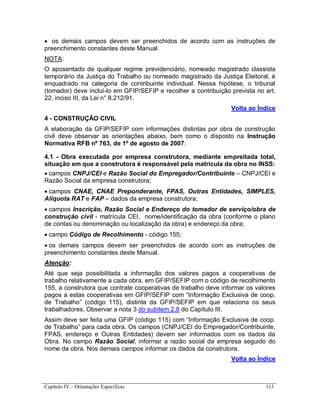 Capítulo IV – Orientações Específicas 113
 os demais campos devem ser preenchidos de acordo com as instruções de
preenchimento constantes deste Manual.
NOTA:
O aposentado de qualquer regime previdenciário, nomeado magistrado classista
temporário da Justiça do Trabalho ou nomeado magistrado da Justiça Eleitoral, é
enquadrado na categoria de contribuinte individual. Nessa hipótese, o tribunal
(tomador) deve incluí-lo em GFIP/SEFIP e recolher a contribuição prevista no art.
22, inciso III, da Lei n° 8.212/91.
Volta ao Índice
4 - CONSTRUÇÃO CIVIL
A elaboração da GFIP/SEFIP com informações distintas por obra de construção
civil deve observar as orientações abaixo, bem como o disposto na Instrução
Normativa RFB nº 763, de 1º de agosto de 2007:
4.1 - Obra executada por empresa construtora, mediante empreitada total,
situação em que a construtora é responsável pela matrícula da obra no INSS:
 campos CNPJ/CEI e Razão Social do Empregador/Contribuinte – CNPJ/CEI e
Razão Social da empresa construtora;
 campos CNAE, CNAE Preponderante, FPAS, Outras Entidades, SIMPLES,
Alíquota RAT e FAP – dados da empresa construtora;
 campos Inscrição, Razão Social e Endereço do tomador de serviço/obra de
construção civil - matrícula CEI, nome/identificação da obra (conforme o plano
de contas ou denominação ou localização da obra) e endereço da obra;
 campo Código de Recolhimento - código 155;
 os demais campos devem ser preenchidos de acordo com as instruções de
preenchimento constantes deste Manual.
Atenção:
Até que seja possibilitada a informação dos valores pagos a cooperativas de
trabalho relativamente a cada obra, em GFIP/SEFIP com o código de recolhimento
155, a construtora que contrate cooperativas de trabalho deve informar os valores
pagos a estas cooperativas em GFIP/SEFIP com “Informação Exclusiva de coop.
de Trabalho” (código 115), distinta da GFIP/SEFIP em que relaciona os seus
trabalhadores. Observar a nota 3 do subitem 2.8 do Capítulo III.
Assim deve ser feita uma GFIP (código 115) com “Informação Exclusiva de coop.
de Trabalho” para cada obra. Os campos (CNPJ/CEI do Empregador/Contribuinte,
FPAS, endereço e Outras Entidades) devem ser informados com os dados da
Obra. No campo Razão Social, informar a razão social da empresa seguido do
nome da obra. Nos demais campos informar os dados da construtora.
Volta ao Índice
 