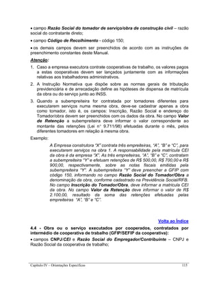 Capítulo IV – Orientações Específicas 115
 campo Razão Social do tomador de serviço/obra de construção civil – razão
social do contratante direto;
 campo Código de Recolhimento - código 150;
 os demais campos devem ser preenchidos de acordo com as instruções de
preenchimento constantes deste Manual.
Atenção:
1. Caso a empresa executora contrate cooperativas de trabalho, os valores pagos
a estas cooperativas devem ser lançados juntamente com as informações
relativas aos trabalhadores administrativos.
2. A Instrução Normativa que dispõe sobre as normas gerais de tributação
previdenciária e de arrecadação define as hipóteses de dispensa de matrícula
da obra ou do serviço junto ao INSS.
3. Quando a subempreiteira for contratada por tomadores diferentes para
executarem serviços numa mesma obra, deve-se cadastrar apenas a obra
como tomador, isto é, os campos: Inscrição, Razão Social e endereço do
Tomador/obra devem ser preenchidos com os dados da obra. No campo Valor
de Retenção a subempreiteira deve informar o valor correspondente ao
montante das retenções (Lei n 9.711/98) efetuadas durante o mês, pelos
diferentes tomadores em relação à mesma obra.
Exemplo:
A Empresa construtora “X” contrata três empreiteiras, “A”, “B” e “C”, para
executarem serviços na obra 1. A responsabilidade pela matrícula CEI
da obra é da empresa “X”. As três empreiteiras, “A”, “B” e “C”, contratam
a subempreiteira “Y” e efetuam retenções de R$ 500,00, R$ 700,00 e R$
900,00, respectivamente, sobre as notas fiscais emitidas pela
subempreiteira “Y”. A subempreiteira “Y” deve preencher a GFIP com
código 150, informando no campo Razão Social do Tomador/Obra a
denominação da obra, conforme cadastrado na Previdência Social/RFB.
No campo Inscrição do Tomador/Obra, deve informar a matricula CEI
da obra. No campo Valor da Retenção deve informar o valor de R$
2.100,00, resultado da soma das retenções efetuadas pelas
empreiteiras “A”, “B” e “C”.
Volta ao Índice
4.4 - Obra ou o serviço executados por cooperados, contratados por
intermédio de cooperativa de trabalho (GFIP/SEFIP da cooperativa):
 campos CNPJ/CEI e Razão Social do Empregador/Contribuinte – CNPJ e
Razão Social da cooperativa de trabalho;
 