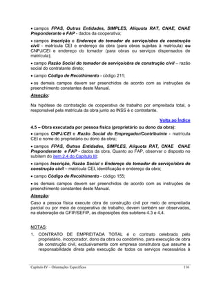 Capítulo IV – Orientações Específicas 116
 campos FPAS, Outras Entidades, SIMPLES, Alíquota RAT, CNAE, CNAE
Preponderante e FAP - dados da cooperativa;
 campos Inscrição e Endereço do tomador de serviço/obra de construção
civil - matrícula CEI e endereço da obra (para obras sujeitas à matrícula) ou
CNPJ/CEI e endereço do tomador (para obras ou serviços dispensados de
matrícula);
 campo Razão Social do tomador de serviço/obra de construção civil – razão
social do contratante direto;
 campo Código de Recolhimento - código 211;
 os demais campos devem ser preenchidos de acordo com as instruções de
preenchimento constantes deste Manual.
Atenção:
Na hipótese de contratação de cooperativa de trabalho por empreitada total, o
responsável pela matrícula da obra junto ao INSS é o contratante.
Volta ao Índice
4.5 – Obra executada por pessoa física (proprietário ou dono da obra):
 campos CNPJ/CEI e Razão Social do Empregador/Contribuinte - matrícula
CEI e nome do proprietário ou dono da obra;
 campos FPAS, Outras Entidades, SIMPLES, Alíquota RAT, CNAE CNAE
Preponderante e FAP - dados da obra. Quanto ao FAP, observar o disposto no
subitem do item 2.4 do Capítulo III;
 campos Inscrição, Razão Social e Endereço do tomador de serviço/obra de
construção civil – matrícula CEI, identificação e endereço da obra;
 campo Código de Recolhimento - código 155;
 os demais campos devem ser preenchidos de acordo com as instruções de
preenchimento constantes deste Manual.
Atenção:
Caso a pessoa física execute obra de construção civil por meio de empreitada
parcial ou por meio de cooperativa de trabalho, devem também ser observadas,
na elaboração da GFIP/SEFIP, as disposições dos subitens 4.3 e 4.4.
NOTAS:
1. CONTRATO DE EMPREITADA TOTAL é o contrato celebrado pelo
proprietário, incorporador, dono da obra ou condômino, para execução de obra
de construção civil, exclusivamente com empresa construtora que assume a
responsabilidade direta pela execução de todos os serviços necessários à
 