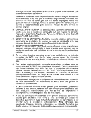 Capítulo IV – Orientações Específicas 117
realização da obra, compreendidos em todos os projetos a ela inerentes, com
ou sem fornecimento de material.
Também se considera como empreitada total o repasse integral do contrato,
assim entendido o ato pelo qual a construtora originalmente contratada para
execução de obra de construção civil, não tendo empregado nessa obra
qualquer material ou serviço, repassa o contrato para outra construtora, que
assume a responsabilidade pela execução integral da obra prevista no
contrato original.
2. EMPRESA CONSTRUTORA é a pessoa jurídica legalmente constituída, cujo
objeto social seja a indústria de construção civil, com registro no Conselho
Regional de Engenharia, Arquitetura e Agronomia (CREA), na forma do art. 59
da Lei n° 5.194, de 24/12/66.
3. CONTRATO DE EMPREITADA PARCIAL é aquele celebrado com empresa
construtora ou prestadora de serviços na área de construção civil, para
execução de parte da obra, com ou sem fornecimento de material.
4. CONTRATO DE SUBEMPREITADA é aquele celebrado entre a empreiteira ou
qualquer empresa subcontratada e outra empresa, para executar obra ou
serviço de construção civil, no todo ou em parte, com ou sem fornecimento de
material.
5. Os conceitos descritos nas notas acima foram estabelecidos na Instrução
Normativa do INSS que dispõe sobre normas gerais de tributação
previdenciária e de arrecadação das contribuições sociais administradas pela
RFB.
6. Caso a obra esteja paralisada, encerrada ou sem fatos geradores, deve ser
entregue uma GFIP/SEFIP com ausência de fato gerador (sem movimento) no
mês de competência (código 115). Para tanto, o responsável pela obra deve
informar os dados da obra (matrícula CEI, CNAE, CNAE Preponderante, FAP,
FPAS e endereço) nos campos destinados ao cadastro da empresa
(empregador/contribuinte). No campo Razão Social, deve informar a razão
social da empresa seguido do nome da obra.
É dispensada a entrega para as competências subseqüentes até a ocorrência
de fatos determinantes de recolhimento ao FGTS e/ou fato gerador de
contribuição previdenciária.
7. A GFIP/SEFIP com ausência de fato gerador (sem movimento), preenchida
conforme a nota anterior, também deve ser entregue pelo responsável pela
obra executada exclusivamente por mão-de-obra de empreiteiras e
subempreiteiras, sem utilização de mão-de-obra própria.
8. A obra de construção civil destinada a uso próprio, executada por empresa
optante pelo SIMPLES, bem como a obra executada por associação
desportiva que mantém clube de futebol profissional, por agroindústria e por
produtor rural é considerada estabelecimento NÃO abrangido pela
substituição tributária, conforme estabelecido na Instrução Normativa que
dispõe sobre as normas gerais de tributação previdenciária e de arrecadação.
 