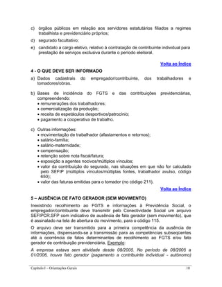 Capítulo I – Orientações Gerais 10
c) órgãos públicos em relação aos servidores estatutários filiados a regimes
trabalhista e previdenciário próprios;
d) segurado facultativo;
e) candidato a cargo eletivo, relativo à contratação de contribuinte individual para
prestação de serviços exclusiva durante o período eleitoral.
Volta ao Índice
4 - O QUE DEVE SER INFORMADO
a) Dados cadastrais do empregador/contribuinte, dos trabalhadores e
tomadores/obras.
b) Bases de incidência do FGTS e das contribuições previdenciárias,
compreendendo:
 remunerações dos trabalhadores;
 comercialização da produção;
 receita de espetáculos desportivos/patrocínio;
 pagamento a cooperativa de trabalho.
c) Outras informações:
 movimentação de trabalhador (afastamentos e retornos);
 salário-família;
 salário-maternidade;
 compensação;
 retenção sobre nota fiscal/fatura;
 exposição a agentes nocivos/múltiplos vínculos;
 valor da contribuição do segurado, nas situações em que não for calculado
pelo SEFIP (múltiplos vínculos/múltiplas fontes, trabalhador avulso, código
650);
 valor das faturas emitidas para o tomador (no código 211).
Volta ao Índice
5 – AUSÊNCIA DE FATO GERADOR (SEM MOVIMENTO)
Inexistindo recolhimento ao FGTS e informações à Previdência Social, o
empregador/contribuinte deve transmitir pelo Conectividade Social um arquivo
SEFIPCR.SFP com indicativo de ausência de fato gerador (sem movimento), que
é assinalado na tela de abertura do movimento, para o código 115.
O arquivo deve ser transmitido para a primeira competência da ausência de
informações, dispensando-se a transmissão para as competências subseqüentes
até a ocorrência de fatos determinantes de recolhimento ao FGTS e/ou fato
gerador de contribuição previdenciária. Exemplo:
A empresa estava sem atividade desde 08/2005. No período de 08/2005 a
01/2006, houve fato gerador (pagamento a contribuinte individual - autônomo)
 