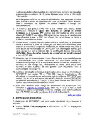 Capítulo IV – Orientações Específicas 118
A obra executada nestas situações deve ser informada conforme as instruções
estabelecidas no subitem 4.2. O campo Simples deve conter a informação
“não optante”.
As informações relativas ao pessoal administrativo das empresas optantes
pelo SIMPLES devem ser prestadas em outra GFIP/SEFIP (outro arquivo),
com a informação de “optante” no campo Simples, e código 150,
obrigatoriamente.
9. A empresa que possuir FPAS 507 e que edificar obra própria, tendo
informações relativas à Opção pelo Simples, ao Código de Outras
Entidades ou à Alíquota RAT distintas das informações da obra, deverá
elabora GFIP/SEFIP com código 150, para informar os dados e trabalhadores
não referentes à obra, e GFIP com código 155, para informar os dados e
trabalhadores referentes à obra.
10. A isenção das contribuições outorgada à entidade beneficente de assistência
social é extensiva à obra de construção civil executada diretamente pela
entidade e destinada a uso próprio. Neste caso, os trabalhadores vinculados à
obra devem ser relacionados em GFIP/SEFIP com informações distintas por
obra (código 155) com a matrícula CEI e a identificação da obra nos campos
CNPJ/CEI e Razão Social do tomador de serviço/obra de construção civil
e com o FPAS 639.
11. Caso não haja fatos geradores ou outras informações a serem prestadas para
a administração e/ou obras executadas por empreitada parcial ou
subempreitada (código 150), a empresa que enviar, na mesma competência,
GFIP/SEFIP com código 155, relativamente às obras, deve enviar uma
GFIP/SEFIP com ausência de fato gerador (sem movimento) para a
administração, no código 115.
12. A obra de construção civil executada por órgão público deve ser informada em
GFIP/SEFIP com código 155 e FPAS 582. Havendo trabalhadores não
alocados à obra para informar, estes devem ser incluídos na GFIP/SEFIP com
código 155, alocados ao tomador com o CNPJ do órgão público (GFIP/SEFIP
do pessoal administrativo). O órgão público deve informar em GFIP/SEFIP
apenas os trabalhadores vinculados ao RGPS.
13. Para mais detalhes sobre código de recolhimento em Construção Civil,
consultar o Capítulo III, subitem 1.2.1, letras “e”, “f” e “g” e nota 2. Para
informações sobre compensação e valor da retenção sobre nota fiscal/fatura
(Lei n° 9.711/98), consultar os subitens 2.16 e 3.1 do Capítulo III.
Volta ao Índice
5 – EMPREGADOR DOMÉSTICO
A elaboração da GFIP/SEFIP, pelo empregador doméstico, deve observar o
seguinte:
 campo CNPJ/CEI do empregador – informar o n do CEI do empregador
doméstico;
 
