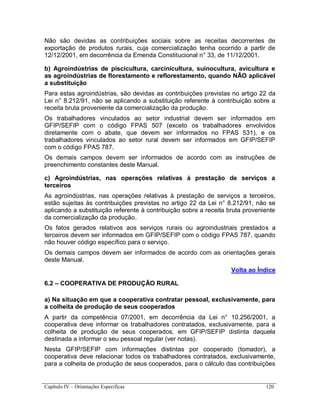 Capítulo IV – Orientações Específicas 120
Não são devidas as contribuições sociais sobre as receitas decorrentes de
exportação de produtos rurais, cuja comercialização tenha ocorrido a partir de
12/12/2001, em decorrência da Emenda Constitucional n° 33, de 11/12/2001.
b) Agroindústrias de piscicultura, carcinicultura, suinocultura, avicultura e
as agroindústrias de florestamento e reflorestamento, quando NÃO aplicável
a substituição
Para estas agroindústrias, são devidas as contribuições previstas no artigo 22 da
Lei n° 8.212/91, não se aplicando a substituição referente à contribuição sobre a
receita bruta proveniente da comercialização da produção.
Os trabalhadores vinculados ao setor industrial devem ser informados em
GFIP/SEFIP com o código FPAS 507 (exceto os trabalhadores envolvidos
diretamente com o abate, que devem ser informados no FPAS 531), e os
trabalhadores vinculados ao setor rural devem ser informados em GFIP/SEFIP
com o código FPAS 787.
Os demais campos devem ser informados de acordo com as instruções de
preenchimento constantes deste Manual.
c) Agroindústrias, nas operações relativas à prestação de serviços a
terceiros
As agroindústrias, nas operações relativas à prestação de serviços a terceiros,
estão sujeitas às contribuições previstas no artigo 22 da Lei n° 8.212/91, não se
aplicando a substituição referente à contribuição sobre a receita bruta proveniente
da comercialização da produção.
Os fatos gerados relativos aos serviços rurais ou agroindustriais prestados a
terceiros devem ser informados em GFIP/SEFIP com o código FPAS 787, quando
não houver código específico para o serviço.
Os demais campos devem ser informados de acordo com as orientações gerais
deste Manual.
Volta ao Índice
6.2 – COOPERATIVA DE PRODUÇÃO RURAL
a) Na situação em que a cooperativa contratar pessoal, exclusivamente, para
a colheita de produção de seus cooperados
A partir da competência 07/2001, em decorrência da Lei n° 10.256/2001, a
cooperativa deve informar os trabalhadores contratados, exclusivamente, para a
colheita de produção de seus cooperados, em GFIP/SEFIP distinta daquela
destinada a informar o seu pessoal regular (ver notas).
Nesta GFIP/SEFIP com informações distintas por cooperado (tomador), a
cooperativa deve relacionar todos os trabalhadores contratados, exclusivamente,
para a colheita de produção de seus cooperados, para o cálculo das contribuições
 