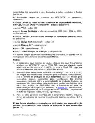 Capítulo IV – Orientações Específicas 121
descontadas dos segurados e das destinadas a outras entidades e fundos
(terceiros).
As informações devem ser prestadas em GFIP/SEFIP, por cooperado,
observando:
 campos CNPJ/CEI, Razão Social e Endereço do Empregador/Contribuinte,
SIMPLES, CNAE e CNAE Preponderante – dados da cooperativa;
 campo FPAS – código 604;
 campo Outras Entidades – informar os códigos 0000, 0001, 0002 ou 0003,
conforme o caso;
 campos CNPJ/CEI, Razão Social e Endereço do Tomador de Serviço – dados
do cooperado;
 campo Código de Recolhimento – código 150;
 campo Alíquota RAT – não preencher;
 campo FAP - preencher com 1,00;
 campo Comercialização da Produção – não preencher;
 os demais campos devem ser preenchidos pela cooperativa, de acordo com as
instruções de preenchimento constantes deste Manual.
NOTAS:
1. A cooperativa deve informar os dados relativos aos seus trabalhadores
regulares em GFIP/SEFIP com o FPAS 795, caso sua atividade esteja
relacionada no Decreto-Lei n° 1.146/70, ou com o FPAS 787, caso sua
atividade não esteja relacionada no referido Decreto-Lei.
2. As contribuições de que tratam os incisos I e II do artigo 22 da Lei n° 8.212/91,
em relação aos trabalhadores contratados pela cooperativa, exclusivamente,
para a colheita de produção de seus cooperados, não são devidas pela
cooperativa, estando substituídas pelas contribuições dos próprios
cooperados, incidentes sobre a comercialização da produção. Portanto, os
cooperados são responsáveis pelo recolhimento destas contribuições, bem
como pela entrega da GFIP/SEFIP com a informação do valor da
comercialização de sua produção, observado o subitem 6.5. Nesta situação,
os cooperados devem utilizar os códigos FPAS 604, 825 ou 833, dependendo
de tratar-se de pessoa física/jurídica ou agroindústria.
3. Para os fatos geradores ocorridos até a competência 06/2001, inclusive,
devem ser adotados os mesmos procedimentos descritos na alínea “b”, a
seguir.
b) Nas demais situações, excetuando-se a contratação, pela cooperativa, de
pessoal, exclusivamente, para colheita de produção de seus cooperados
(alínea “a”)
 