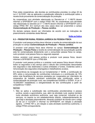 Capítulo IV – Orientações Específicas 122
Para estas cooperativas, são devidas as contribuições previstas no artigo 22 da
Lei n° 8.212/91, não se aplicando a substituição referente à contribuição sobre a
receita bruta proveniente da comercialização da produção.
As cooperativas com atividade relacionada no Decreto-Lei n° 1.146/70 devem
informar a GFIP/SEFIP com o código FPAS 795. As cooperativas com atividade
não relacionada no Decreto-Lei n° 1.146/70 devem informar a GFIP/SEFIP com o
código FPAS 787. Em nenhum dos dois casos deve ser preenchido o campo
Comercialização da Produção – Pessoa Jurídica.
Os demais campos devem ser informados de acordo com as instruções de
preenchimento constantes deste Manual.
Volta ao Índice
6.3 – PRODUTOR RURAL PESSOA JURÍDICA OU PESSOA FÍSICA
O produtor rural pessoa jurídica deve informar a receita da comercialização da sua
produção no campo Comercialização da Produção – Pessoa Jurídica.
O produtor rural pessoa física deve informar no campo Comercialização da
Produção – Pessoa Física a receita da comercialização da sua produção quando
esta for comercializada diretamente com o consumidor pessoa física no varejo,
outro produtor rural pessoa física ou segurado especial.
Ambos, produtor rural pessoa jurídica e produtor rural pessoa física, devem
informar a GFIP/SEFIP com o FPAS 604.
O produtor rural pessoa jurídica e o produtor rural pessoa física devem informar
todos os segurados a seu serviço para o cálculo das contribuições descontadas
dos segurados e das destinadas a outras entidades e fundos, incidentes sobre a
remuneração dos segurados empregados e trabalhadores avulsos.
Em decorrência da revogação da Lei Complementar n° 84/96, a contribuição de
20% sobre a remuneração de contribuintes individuais e a contribuição de 15%
sobre nota fiscal/fatura de serviços prestados por cooperados por intermédio de
cooperativa de trabalho estiveram substituídas pela contribuição sobre a
comercialização da produção rural, nas competências 03/2000 a 10/2001. A Lei n°
10.256/2001 restabeleceu a obrigatoriedade de tais contribuições a partir da
competência 11/2001.
NOTAS:
1. Não se aplica a substituição das contribuições previdenciárias à pessoa
jurídica, exceto a agroindústria, que, além da atividade rural, explore também
outra atividade econômica autônoma, quer seja comercial, industrial ou de
serviços, no mesmo ou em estabelecimento distinto, independentemente de
qual seja a atividade preponderante, devendo contribuir de acordo com o artigo
22 da Lei n° 8.212/91 e informar na GFIP/SEFIP, em relação à atividade
agrária, o FPAS 787 e, em relação a cada atividade econômica autônoma, o
código FPAS correspondente.
 