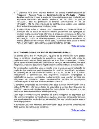 Capítulo IV – Orientações Específicas 123
2. O produtor rural deve informar também no campo Comercialização da
Produção – Pessoa Física ou Comercialização da Produção – Pessoa
Jurídica, conforme o caso, a receita da comercialização da sua produção com
adquirente domiciliado no exterior, realizada até 11/12/2001. A partir de
12/12/2001, data da publicação da Emenda Constitucional n° 33, de
11/12/2001, não há mais incidência de contribuições sociais sobre receitas
decorrentes de exportação de produtos rurais.
3. A contribuição sobre a receita bruta proveniente da comercialização da
produção não se aplica em relação à receita proveniente das operações do
produtor rural pessoa jurídica referentes à prestação de serviços a terceiros,
hipótese em que as contribuições sociais previdenciárias incidem sobre a
remuneração contida na folha de pagamento dos trabalhadores envolvidos na
referida prestação de serviços. Neste caso, o produtor deve utilizar o FPAS
787 em GFIP/SEFIP com informações por tomador de serviço.
Volta ao Índice
6.4 – CONSÓRCIO SIMPLIFICADO DE PRODUTORES RURAIS
De acordo com a Lei n° 10.256/2001, equipara-se ao empregador rural pessoa
física o consórcio simplificado de produtores rurais, formado pela união de
produtores rurais pessoas físicas, que outorgar a um deles poderes para contratar,
gerir e demitir trabalhadores para prestação de serviços, exclusivamente, aos seus
integrantes, mediante documento registrado em cartório de títulos e documentos.
As contribuições incidentes sobre a receita bruta oriunda da comercialização da
produção dos produtores rurais integrantes do consórcio simplificado substituem
as contribuições de que tratam os incisos I e II do art. 22 da Lei n° 8.212/91,
relativamente à remuneração dos respectivos segurados empregados e
trabalhadores avulsos contratados, exclusivamente, para prestar serviços aos
integrantes do consórcio, assim compreendidos também os empregados
contratados para a atividade administrativa do consórcio.
O consórcio simplificado de produtores rurais deve elaborar a GFIP/SEFIP com o
código FPAS 604, informando todos os segurados a serviço dos integrantes do
consórcio, para o cálculo das contribuições descontadas dos segurados e das
destinadas a outras entidades e fundos (terceiros).
Caso haja a contratação pelo consórcio de outras categorias de segurados que
não sejam empregados ou trabalhadores avulsos, ainda que para prestar serviços
aos seus integrantes, serão devidas as contribuições patronais incidentes sobre a
folha de pagamento.
A matrícula CEI a ser informada em GFIP/SEFIP deve ser aquela fornecida pelo
INSS quando da matrícula do consórcio.
Volta ao Índice
 