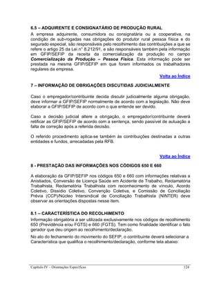 Capítulo IV – Orientações Específicas 124
6.5 – ADQUIRENTE E CONSIGNATÁRIO DE PRODUÇÃO RURAL
A empresa adquirente, consumidora ou consignatária ou a cooperativa, na
condição de sub-rogadas nas obrigações do produtor rural pessoa física e do
segurado especial, são responsáveis pelo recolhimento das contribuições a que se
refere o artigo 25 da Lei n° 8.212/91, e são responsáveis também pela informação
em GFIP/SEFIP da receita da comercialização da produção no campo
Comercialização da Produção – Pessoa Física. Esta informação pode ser
prestada na mesma GFIP/SEFIP em que forem informados os trabalhadores
regulares da empresa.
Volta ao Índice
7 – INFORMAÇÃO DE OBRIGAÇÕES DISCUTIDAS JUDICIALMENTE
Caso o empregador/contribuinte decida discutir judicialmente alguma obrigação,
deve informar a GFIP/SEFIP normalmente de acordo com a legislação. Não deve
elaborar a GFIP/SEFIP de acordo com o que entende ser devido.
Caso a decisão judicial altere a obrigação, o empregador/contribuinte deverá
retificar as GFIP/SEFIP de acordo com a sentença, sendo passível de autuação a
falta de correção após a referida decisão.
O referido procedimento aplica-se também às contribuições destinadas a outras
entidades e fundos, arrecadadas pela RFB.
Volta ao Índice
8 - PRESTAÇÃO DAS INFORMAÇÕES NOS CÓDIGOS 650 E 660
A elaboração da GFIP/SEFIP nos códigos 650 e 660 com informações relativas a
Anistiados, Conversão de Licença Saúde em Acidente de Trabalho, Reclamatória
Trabalhista, Reclamatória Trabalhista com reconhecimento de vínculo, Acordo
Coletivo, Dissídio Coletivo, Convenção Coletiva, e Comissão de Conciliação
Prévia (CCP)/Núcleo Intersindical de Conciliação Trabalhista (NINTER) deve
observar as orientações dispostas nesse item.
8.1 – CARACTERÍSTICA DO RECOLHIMENTO
Informação obrigatória a ser utilizada exclusivamente nos códigos de recolhimento
650 (Previdência e/ou FGTS) e 660 (FGTS). Tem como finalidade identificar o fato
gerador que deu origem ao recolhimento/declaração.
No ato do fechamento do movimento do SEFIP, o contribuinte deverá selecionar a
Característica que qualifica o recolhimento/declaração, conforme tela abaixo:
 