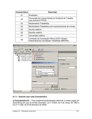 Capítulo IV – Orientações Específicas 125
Característica Descrição
01 Anistiados;
02
Conversão de Licença Saúde em Acidente de Trabalho
(uso exclusivo FGTS);
03 Reclamatória Trabalhista;
04 Reclamatória Trabalhista com reconhecimento de vínculo;
05 Acordo coletivo;
06 Dissídio coletivo;
07 Convenção coletiva;
08
Comissão de Conciliação Prévia (CCP); Núcleo
Intersindical de Conciliação Trabalhista (NINTER).
8.1.1 – Quando usar cada Característica
a) Característica 01 – Para recolhimento/declaração referente a verbas pagas em
decorrência de Leis de Anistia (Exemplo: Lei nº 8.632, de 4 de março de 1993 e
Lei nº 11.282, de 23 de fevereiro de 2006).
 