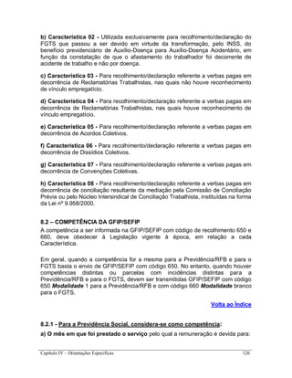 Capítulo IV – Orientações Específicas 126
b) Característica 02 - Utilizada exclusivamente para recolhimento/declaração do
FGTS que passou a ser devido em virtude da transformação, pelo INSS, do
benefício previdenciário de Auxílio-Doença para Auxílio-Doença Acidentário, em
função da constatação de que o afastamento do trabalhador foi decorrente de
acidente de trabalho e não por doença.
c) Característica 03 - Para recolhimento/declaração referente a verbas pagas em
decorrência de Reclamatórias Trabalhistas, nas quais não houve reconhecimento
de vínculo empregatício.
d) Característica 04 - Para recolhimento/declaração referente a verbas pagas em
decorrência de Reclamatórias Trabalhistas, nas quais houve reconhecimento de
vínculo empregatício.
e) Característica 05 - Para recolhimento/declaração referente a verbas pagas em
decorrência de Acordos Coletivos.
f) Característica 06 - Para recolhimento/declaração referente a verbas pagas em
decorrência de Dissídios Coletivos.
g) Característica 07 - Para recolhimento/declaração referente a verbas pagas em
decorrência de Convenções Coletivas.
h) Característica 08 - Para recolhimento/declaração referente a verbas pagas em
decorrência de conciliação resultante da mediação pela Comissão de Conciliação
Prévia ou pelo Núcleo Intersindical de Conciliação Trabalhista, instituídas na forma
da Lei nº 9.958/2000.
8.2 – COMPETÊNCIA DA GFIP/SEFIP
A competência a ser informada na GFIP/SEFIP com código de recolhimento 650 e
660, deve obedecer à Legislação vigente à época, em relação a cada
Característica.
Em geral, quando a competência for a mesma para a Previdência/RFB e para o
FGTS basta o envio de GFIP/SEFIP com código 650. No entanto, quando houver
competências distintas ou parcelas com incidências distintas para a
Previdência/RFB e para o FGTS, devem ser transmitidas GFIP/SEFIP com código
650 Modalidade 1 para a Previdência/RFB e com código 660 Modalidade branco
para o FGTS.
Volta ao Índice
8.2.1 - Para a Previdência Social, considera-se como competência:
a) O mês em que foi prestado o serviço pelo qual a remuneração é devida para:
 