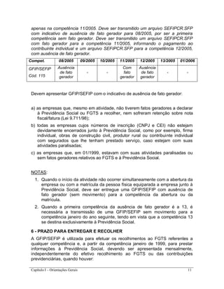 Capítulo I – Orientações Gerais 11
apenas na competência 11/2005. Deve ser transmitido um arquivo SEFIPCR.SFP
com indicativo de ausência de fato gerador para 08/2005, por ser a primeira
competência sem fato gerador. Deve ser transmitido um arquivo SEFIPCR.SFP
com fato gerador para a competência 11/2005, informando o pagamento ao
contribuinte individual e um arquivo SEFIPCR.SFP para a competência 12/2005,
com ausência de fato gerador.
Compet. 08/2005 09/2005 10/2005 11/2005 12/2005 13/2005 01/2006
GFIP/SEFIP
Cód. 115
Ausência
de fato
gerador
- -
Com
fato
gerador
Ausência
de fato
gerador
- -
Devem apresentar GFIP/SEFIP com o indicativo de ausência de fato gerador:
a) as empresas que, mesmo em atividade, não tiverem fatos geradores a declarar
à Previdência Social ou FGTS a recolher, nem sofreram retenção sobre nota
fiscal/fatura (Lei 9.711/98);
b) todas as empresas cujos números de inscrição (CNPJ e CEI) não estejam
devidamente encerrados junto à Previdência Social, como por exemplo, firma
individual, obras de construção civil, produtor rural ou contribuinte individual
com segurados que lhe tenham prestado serviço, caso estejam com suas
atividades paralisadas;
c) as empresas que, em 01/1999, estavam com suas atividades paralisadas ou
sem fatos geradores relativos ao FGTS e à Previdência Social.
NOTAS:
1. Quando o início da atividade não ocorrer simultaneamente com a abertura da
empresa ou com a matrícula da pessoa física equiparada a empresa junto à
Previdência Social, deve ser entregue uma GFIP/SEFIP com ausência de
fato gerador (sem movimento) para a competência da abertura ou da
matrícula.
2. Quando a primeira competência da ausência de fato gerador é a 13, é
necessária a transmissão de uma GFIP/SEFIP sem movimento para a
competência janeiro do ano seguinte, tendo em vista que a competência 13
se destina exclusivamente à Previdência Social.
6 - PRAZO PARA ENTREGAR E RECOLHER
A GFIP/SEFIP é utilizada para efetuar os recolhimentos ao FGTS referentes a
qualquer competência e, a partir da competência janeiro de 1999, para prestar
informações à Previdência Social, devendo ser apresentada mensalmente,
independentemente do efetivo recolhimento ao FGTS ou das contribuições
previdenciárias, quando houver:
 