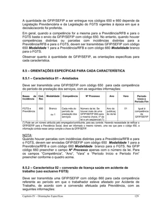 Capítulo IV – Orientações Específicas 129
A quantidade de GFIP/SEFIP a ser entregue nos códigos 650 e 660 depende da
Legislação Previdenciária e da Legislação do FGTS vigentes à época em que a
decisão/acordo foi proferida.
Em geral, quando a competência for a mesma para a Previdência/RFB e para o
FGTS basta o envio da GFIP/SEFIP com código 650. No entanto, quando houver
competências distintas ou parcelas com incidências distintas para a
Previdência/RFB e para o FGTS, devem ser transmitidas GFIP/SEFIP com código
650 Modalidade 1 para a Previdência/RFB e com código 660 Modalidade branco
para o FGTS.
Observar quanto à quantidade de GFIP/SEFIP, as orientações específicas para
cada característica.
8.5 – ORIENTAÇÕES ESPECÍFICAS PARA CADA CARACTERÍSTICA
8.5.1 – Característica 01 – Anistiados
Deve ser transmitida uma GFIP/SEFIP com código 650 para cada competência
do período de prestação dos serviços, com as seguintes informações:
Bases de
Incidência
Cód.
Rec
Modalidade Competência Nº Processo Ano Vara Período
Início e
Período Fim
FGTS e
Previdência
650 Branco
ou 1
Cada mês do
período de
prestação dos
serviços
Número da lei. Se
houver mais de uma
GFIP/SEFIP 650 para
a mesma chave, nº da
lei e um seqüencial (*)
Ano da
publicaç
ão da lei
01 Igual à
competência
da
GFIP/SEFIP
(*) Pode ser um número atribuído pelo empregador/contribuinte, para seu controle. Havendo necessidade de retificar a
GFIP/SEFIP para a Previdência Social, deve ser informado o mesmo número, uma vez que para o código 650, a
informação contida nesse campo compõe a chave da GFIP/SEFIP.
NOTA:
Quando houver parcelas com incidências distintas para a Previdência/RFB e para
o FGTS, devem ser enviadas GFIP/SEFIP com código 650 Modalidade 1 para a
Previdência/RFB e com código 660 Modalidade branco para o FGTS. Na GFIP
código 660 preencher o campo Nº Processo apenas com o número da lei. Para
os campos “Competência”, “Ano”, “Vara” e “Período Início e Período Fim”
preencher conforme o quadro acima.
8.5.2 – Característica 02 – conversão de licença saúde em acidente de
trabalho (uso exclusivo FGTS)
Deve ser transmitida uma GFIP/SEFIP com código 660 para cada competência
referente ao período em que o trabalhador esteve afastado por Acidente de
Trabalho, de acordo com a conversão efetuada pela Previdência, com as
seguintes informações:
 