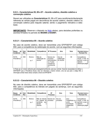 Capítulo IV – Orientações Específicas 133
8.5.5 – Características 05, 06 e 07 – Acordo coletivo, dissídio coletivo e
convenção coletiva
Devem ser utilizadas as Características 05, 06 e 07 para recolhimento/declaração
referente às verbas pagas em decorrência de acordo coletivo, dissídio coletivo ou
convenção coletiva para reajuste salarial, sendo o pagamento retroativo à data-
base.
IMPORTANTE: Observar o disposto na Nota abaixo, para decisões proferidas ou
acordos firmados no período de 08/2005 a 03/2007.
8.5.5.1 – Característica 05 – Acordo coletivo
No caso de acordo coletivo, deve ser transmitida uma GFIP/SEFIP com código
650, para a competência da celebração do acordo, com as seguintes informações:
Bases de
Incidência
Cód.
Rec
Modalidade Competência Nº Processo Ano Vara Período Início e
Período Fim
FGTS e
Previdência
650 Branco
ou 1
Mês da
celebração do
acordo
Número do
processo
administrativo
ou nº para
controle do
contribuinte
(*)
Ano da
celebração
do Acordo
05 Competência
inicial e final do
período a que se
referem as
diferenças pagas
(*) Pode ser um número atribuído pelo empregador/contribuinte, para seu controle. Havendo necessidade de retificar a
GFIP/SEFIP para a Previdência Social, deve ser informado o mesmo número, uma vez que para o código 650, a
informação contida nesse campo compõe a chave da GFIP/SEFIP.
8.5.5.2 – Característica 06 – Dissídio coletivo
No caso de dissídio coletivo, deve ser transmitida uma GFIP/SEFIP com código
650, para a competência do trânsito em julgado da sentença, com as seguintes
informações:
Bases de
Incidência
Cód.
Rec
Modalidade Competência Nº
Processo
Ano Vara Período Início e
Período Fim
FGTS e
Previdência
650 Branco
ou 1
Mês do trânsito
em julgado da
sentença que
decidir o
dissídio
Número do
processo
Ano do
processo
Vara
Trabalhista ou a
Junta de
Conciliação e
Julgamento –
JCJ
Competência
inicial e final do
período a que se
referem as
diferenças pagas
 