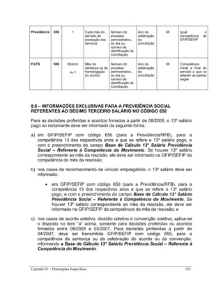 Capítulo IV – Orientações Específicas 135
Previdência 650 1 Cada mês do
período de
prestação dos
serviços
Número do
processo
administrativo,
da Ata ou
número de
identificação da
Conciliação.
Ano da
celebração
da
conciliação
08 Igual à
competência da
GFIP/SEFIP
FGTS 660 Branco
ou 1
Mês da
sentença ou da
homologação
do acordo
Número do
processo
administrativo,
da Ata ou
número de
identificação da
Conciliação.
Ano da
celebração
da
conciliação
08 Competência
inicial e final do
período a que se
referem as verbas
pagas
8.6 – INFORMAÇÕES EXCLUSIVAS PARA A PREVIDÊNCIA SOCIAL
REFERENTES AO DÉCIMO TERCEIRO SALÁRIO NO CÓDIGO 650
Para as decisões proferidas e acordos firmados a partir de 08/2005, o 13º salário
pago ao reclamante deve ser informado da seguinte forma:
a) em GFIP/SEFIP com código 650 (para a Previdência/RFB), para a
competência 13 dos respectivos anos a que se refere o 13º salário pago, e
com o preenchimento do campo Base de Cálculo 13° Salário Previdência
Social – Referente à Competência do Movimento. Se houver 13º salário
correspondente ao mês da rescisão, ele deve ser informado na GFIP/SEFIP da
competência do mês da rescisão;
b) nos casos de reconhecimento de vínculo empregatício, o 13º salário deve ser
informado:
 em GFIP/SEFIP com código 650 (para a Previdência/RFB), para a
competência 13 dos respectivos anos a que se refere o 13º salário
pago, e com o preenchimento do campo Base de Cálculo 13° Salário
Previdência Social – Referente à Competência do Movimento. Se
houver 13º salário correspondente ao mês da rescisão, ele deve ser
informado na GFIP/SEFIP da competência do mês da rescisão; e
c) nos casos de acordo coletivo, dissídio coletivo e convenção coletiva, aplica-se
o disposto no item “a” acima, somente para decisões proferidas ou acordos
firmados entre 08/2005 e 03/2007. Para decisões proferidas a partir de
04/2007, deve ser transmitida GFIP/SEFIP com código 650, para a
competência da sentença ou da celebração do acordo ou da convenção,
informando a Base de Cálculo 13° Salário Previdência Social – Referente à
Competência do Movimento.
 