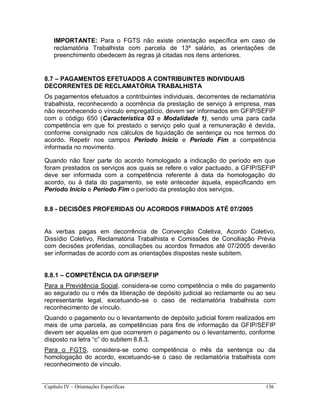 Capítulo IV – Orientações Específicas 136
IMPORTANTE: Para o FGTS não existe orientação específica em caso de
reclamatória Trabalhista com parcela de 13º salário, as orientações de
preenchimento obedecem às regras já citadas nos itens anteriores.
8.7 – PAGAMENTOS EFETUADOS A CONTRIBUINTES INDIVIDUAIS
DECORRENTES DE RECLAMATÓRIA TRABALHISTA
Os pagamentos efetuados a contribuintes individuais, decorrentes de reclamatória
trabalhista, reconhecendo a ocorrência da prestação de serviço à empresa, mas
não reconhecendo o vínculo empregatício, devem ser informados em GFIP/SEFIP
com o código 650 (Característica 03 e Modalidade 1), sendo uma para cada
competência em que foi prestado o serviço pelo qual a remuneração é devida,
conforme consignado nos cálculos de liquidação de sentença ou nos termos do
acordo. Repetir nos campos Período Início e Período Fim a competência
informada no movimento.
Quando não fizer parte do acordo homologado a indicação do período em que
foram prestados os serviços aos quais se refere o valor pactuado, a GFIP/SEFIP
deve ser informada com a competência referente à data da homologação do
acordo, ou à data do pagamento, se este anteceder àquela, especificando em
Período Início e Período Fim o período da prestação dos serviços.
8.8 - DECISÕES PROFERIDAS OU ACORDOS FIRMADOS ATÉ 07/2005
As verbas pagas em decorrência de Convenção Coletiva, Acordo Coletivo,
Dissídio Coletivo, Reclamatória Trabalhista e Comissões de Conciliação Prévia
com decisões proferidas, conciliações ou acordos firmados até 07/2005 deverão
ser informadas de acordo com as orientações dispostas neste subitem.
8.8.1 – COMPETÊNCIA DA GFIP/SEFIP
Para a Previdência Social, considera-se como competência o mês do pagamento
ao segurado ou o mês da liberação de depósito judicial ao reclamante ou ao seu
representante legal, excetuando-se o caso de reclamatória trabalhista com
reconhecimento de vínculo.
Quando o pagamento ou o levantamento de depósito judicial forem realizados em
mais de uma parcela, as competências para fins de informação da GFIP/SEFIP
devem ser aquelas em que ocorrerem o pagamento ou o levantamento, conforme
disposto na letra “c” do subitem 8.8.3.
Para o FGTS, considera-se como competência o mês da sentença ou da
homologação do acordo, excetuando-se o caso de reclamatória trabalhista com
reconhecimento de vínculo.
 