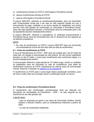 Capítulo I – Orientações Gerais 12
a) recolhimentos devidos ao FGTS e informações à Previdência Social;
b) apenas recolhimentos devidos ao FGTS;
c) apenas informações à Previdência Social.
O arquivo NRA.SFP, referente ao recolhimento/declaração, deve ser transmitido
pelo Conectividade Social até o dia sete do mês seguinte àquele em que a
remuneração foi paga, creditada ou se tornou devida ao trabalhador e/ou tenha
ocorrido outro fato gerador de contribuição ou informação à Previdência Social.
Caso não haja expediente bancário, a transmissão deve ser antecipada para o dia
de expediente bancário imediatamente anterior.
O arquivo NRA.SFP, referente à competência 13, destinado exclusivamente à
Previdência Social, deve ser transmitido até o dia 31 de janeiro do ano seguinte ao
da referida competência.
NOTA:
1. No caso de recolhimento ao FGTS o arquivo NRA.SFP deve ser transmitido
com antecedência mínima de dois dias úteis da data de recolhimento.
6.1 - Prazo de recolhimento ao FGTS
A Guia de Recolhimento do FGTS – GRF deve ser quitada até o dia 07 (sete) de
cada mês, em relação à remuneração do mês anterior. Se não houver expediente
bancário no dia 07 (sete), o prazo para recolhimento sem acréscimos legais, é o
dia útil imediatamente anterior.
A remuneração referente a cada parcela de 13º salário pago, devido ou creditado
ao trabalhador deve ser informada no mês de competência, para efeito de
recolhimento exclusivo ao FGTS, obedecendo ao mesmo prazo da remuneração
mensal. Observar o disposto no subitem 4.3 do Capítulo III.
O recolhimento ao FGTS após o prazo legal implica atualização monetária, juros
de mora e multa, além dos encargos sobre a contribuição social, se houver.
6.2 - Prazo de recolhimento à Previdência Social
O recolhimento das contribuições previdenciárias deve ser efetuado em
documento de arrecadação da Previdência – GPS – no mês seguinte ao da
ocorrência do seu fato gerador até:
o dia 02 (dois):
- para as empresas em geral e nos casos de Convenção Coletiva, Acordo
Coletivo e Dissídio Coletivo, para as competências anteriores a janeiro de
2007;
- no caso de reclamatória trabalhista.
 